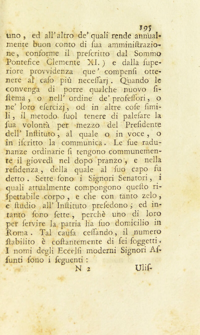 uno, ed all'altro de’quali rende ann’ual* mente buon conto di fua amminiftrazio- ne, conforme il preicritto dal Sommo Pontefice Clemente XI. ) e dalla fupe- riore provvidenza queJ compenfi otte- nere al cafo più necelfarj . Quando le convenga di porre qualche nuovo fi- licina , o nell ordine de5 profelfori, o ne' loro efercizj, od in altre cole fimi- li , il metodo fuol tenere di palefare la lua volontà per mezzo del Prendente dell5 Inftituto, al quale o in voce , o in ileritto la communica. Le lue radu- nanze ordinarie fi tengono communemen- te il giovedì nel dopo pranzo , e nella refìdenza , della quale al fuo capo fu detto . Sette fono i Signori Senatori, i quali attualmente compongono quello ri- fpettabile corpo , e che con tanto zelo, e lludio all5 Inftituto prefedono ; ed in- tanto fono fette , perchè uno di loro per lervire la patria ha luo domicilio in Roma . Tal caufa ceifando, il numero flabilito è collantemente di fei foggetti. I nomi degli Eccelli moderni Signori Af- lunti fono i feguenti : N 2 Ulif-