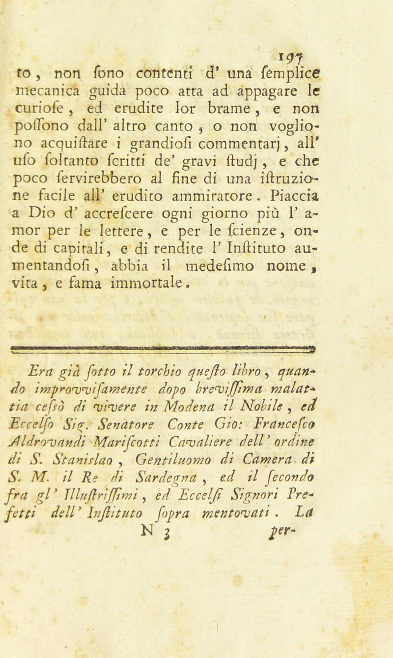 191 to, non fono contenti d’ una femplice mecanica guida poco atta ad appagare le curiofe , ed erudite lor brame , e non polTono dall’ altro canto ? o non voglio- no acquiftare i grandiofi commentari, all* ufo foltanto fcritti de* gravi ftudj , e che poco ferverebbero al fine di una irruzio- ne facile all* erudito ammiratore . Piaccia a Dio d’ accrefcere ogni giorno più 1* a- mor per le lettere , e per le fcienze, on- de di capitali, e di rendite 1* Inftituto au- mentandofi, abbia il medefimo nome , vita , e fama immortale. Era già fotto il torchio quejlo libro, quan- Ho improuruifornente dopo bre^iffìma malat* tia cefsò di uinjere in Modena il Nobile , ed Ercelfo Si<?. Senatore Conte Grò: Francefco ylldronjandi Marifcotti Cavaliere dell ’ ordine di S. Stanislao , Gentiluomo di Camera di S. M. il Re di Sardegna , e.d il fecondo fra gl ’ JllnflriJJìmi , ed Eccelfì Signori Tre- fotti dell * Injlituto fopra mentovati . La N i per-