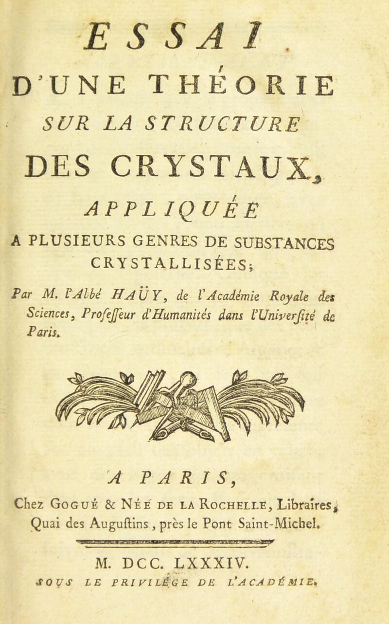 ■ESSAI . D’UN E THÉORIE SUR LA STRUCTURE DES CRYSTAUX, APPLIQUÉE A PLUSIEURS GENRES DE SUBSTANCES CRYSTALLISÉESi Par M. VAlbé H AU Y, de V Académie Royale des Sciences 3 Profejfeur d!Humanités dans Wniverjité de Paris» A PARIS, Chez Gogué & Née de la Rochelle, Libraires, Quai des Auguftins , près le Pont Saint-Michel. irai:. M. DCC. LXXXIV. SOUS LE PRIVILÈGE DE I.’ACADÉMIE,