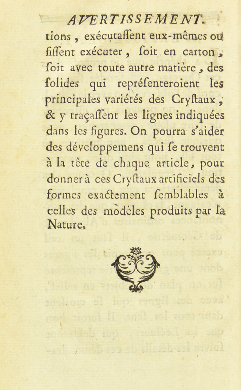 AVERTISSEMENT\ tions , exécutaient eux-mêmes ou fiflent exécuter, Toit en carton i foit avec toute autre matière , des folides qui repréfenteroient les principales variétés des Cryftaux , & y traçaient les lignes indiquées dans les figures. On pourra s'aider des développemens qui fe trouvent à la tête de chaque article, pour donner à ces Cryftaux artificiels des formes exaèïcment femblubles à celles des modèles produits par la Nature. /