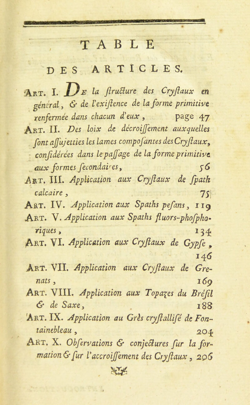 TABLE DES ARTICLES. Art. I. D* la ftruElure des Cryftaux en général, & de ïexiftence de la forme primitive renfermée dans chacun d'eux , page 47 Art. II. Des loix de décroijfement auxquelles font ajfujetties les lames compofantes des Cryftaux, confidérées dans lepajfage de la forme primitive aux formes fecondaires, y 6 A Rt. III. Application aux Cryftaux de fpath calcaire , 75j Art. IV. Application aux Spaths pefans, 119 Art. V. Application aux Spaths fluors-phofpho- tiques, 134 Art. VI. Application aux Cryftaux de Gypfe , 14 6 Art. VII. Application aux Cryftaux de Gre- nats , 169 Art. VIII. Application aux Topaqes du Bréftl & de Saxe} 188 Art. IX. Application au Grés cryftallifé de Fon- tainebleau , 204 Art. X. Obfervations & conjectures fur la for- mation & fur Vaccroijfement des Cryftaux, 206