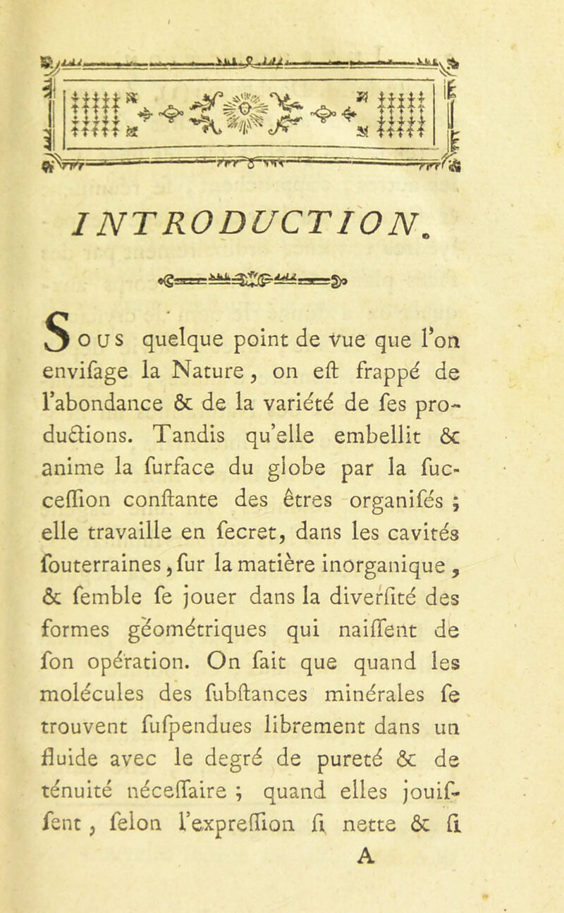 §ous quelque point de Vue que l’on envifage la Nature, on eft frappé de l’abondance & de la variété de fes pro- ductions. Tandis qu’elle embellit & anime la furface du globe par la fuc- ceflion confiante des êtres organifés ; elle travaille en fecret, dans les cavités fouterraines ,fur la matière inorganique , & femble fe jouer dans la diverfité des formes géométriques qui naiffent de fon opération. On fait que quand les molécules des fubftances minérales fe trouvent fufpendues librement dans un fluide avec le degré de pureté & de ténuité néceffaire ; quand elles jouif* fent, félon l’expreffion fl nette & fl A