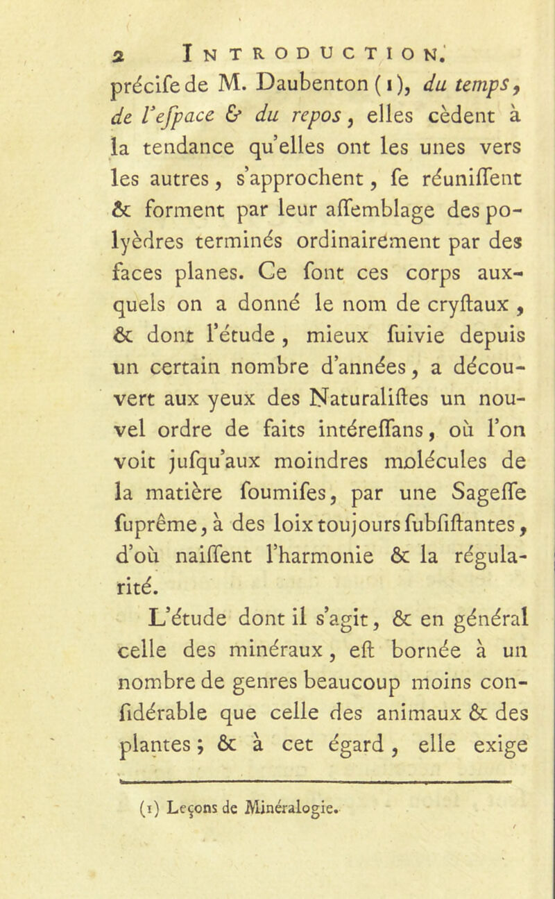 précifede M. Daubenton ( i ), du temps, de Vefpace & du repos, elles cèdent à la tendance qu’ elles ont les unes vers les autres, s’approchent, fe réunifient & forment par leur affemblage des po- lyèdres terminés ordinairement par des faces planes. Ce font ces corps aux- quels on a donné le nom de cryftaux , ôt dont l’étude, mieux fuivie depuis un certain nombre d’années, a décou- vert aux yeux des Naturaliftes un nou- vel ordre de faits intéreffans, où l’on voit jufqu’aux moindres molécules de la matière foumifes, par une Sagelfe fuprême,à des loix toujours fùbfiftantes, d’où naiffent l’harmonie & la régula- rité. L’étude dont il s’agit, ôc en général celle des minéraux, eft bornée à un nombre de genres beaucoup moins con- fidérable que celle des animaux & des plantes ; & à cet égard, elle exige >■ ■■ ■ — - ■■■— ■■ »» (i) Leçons de Minéralogie.