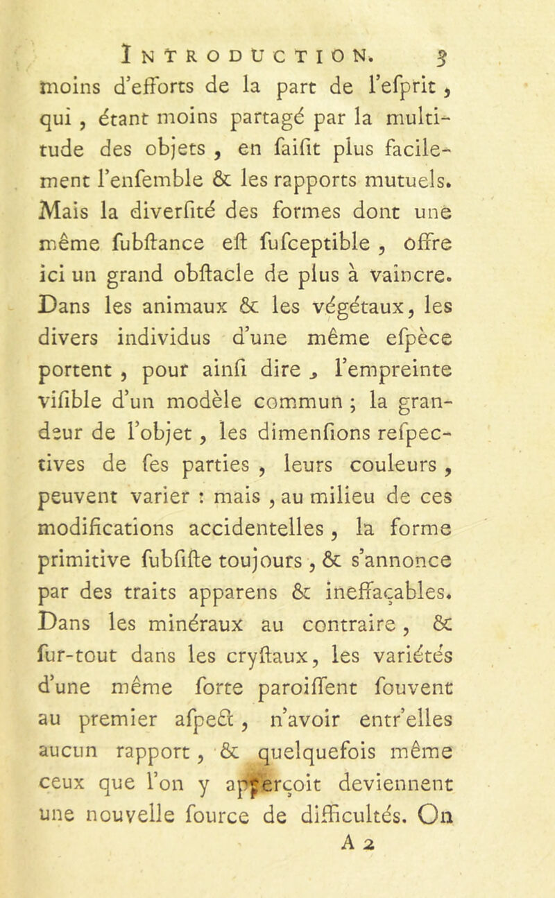 moins d’efforts de la part de l’efprit, qui , étant moins partagé par la multi- tude des objets , en faifit plus facile- ment l'enfemble & les rapports mutuels. Mais la diverfité des formes dont une même fubftance eft fufceptible , offre ici un grand obftacle de plus à vaincre. Dans les animaux & les végétaux, les divers individus d’une même efpèce portent , pour ainfi dire l’empreinte vifible d’un modèle commun ; la gran- deur de l’objet, les dimenfions refpec- tives de fes parties , leurs couleurs , peuvent varier : mais , au milieu de ces modifications accidentelles, la forme primitive fubfifte toujours, & s’annonce par des traits apparens & ineffaçables. Dans les minéraux au contraire, & fur-tout dans les cryftaux, les variétés d’une même forte paroiffent fouvent au premier afpeét, n’avoir entr’elles aucun rapport, & quelquefois même ceux que l’on y apjerçoit deviennent une nouvelle fource de difficultés. O11