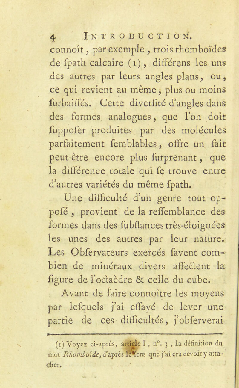 connoît, par exemple , trois rhomboïdes de fpath calcaire (1), différens les uns des autres par leurs angles plans, ou, ce qui revient au même, plus ou moins furbaiffés. Cette diverfité d’angles dans des formes analogues, que l’on doit fuppofer produites par des molécules parfaitement femblables, offre un fait peut-être encore plus furprenant, que la différence totale qui fe trouve entre d’autres variétés du même fpath. Une difficulté d’un genre tout op- pofé , provient de la reffemblance des formes dans des fubftancestrès-éloignées les unes des autres par leur nature. Les Obfervateurs exercés favent com- bien de minéraux divers affectent la figure de l’octaèdre & celle du cube. Avant de faire connoître les moyens par lefquels j’ai effayé de lever une partie de ces difficultés, j’obferverai (i) Voyez ci-après, article I , n°. 3 , la définition du mot Rhomboïde, d’après lè*fens cpe j’ai cru devoir y atta- cher.