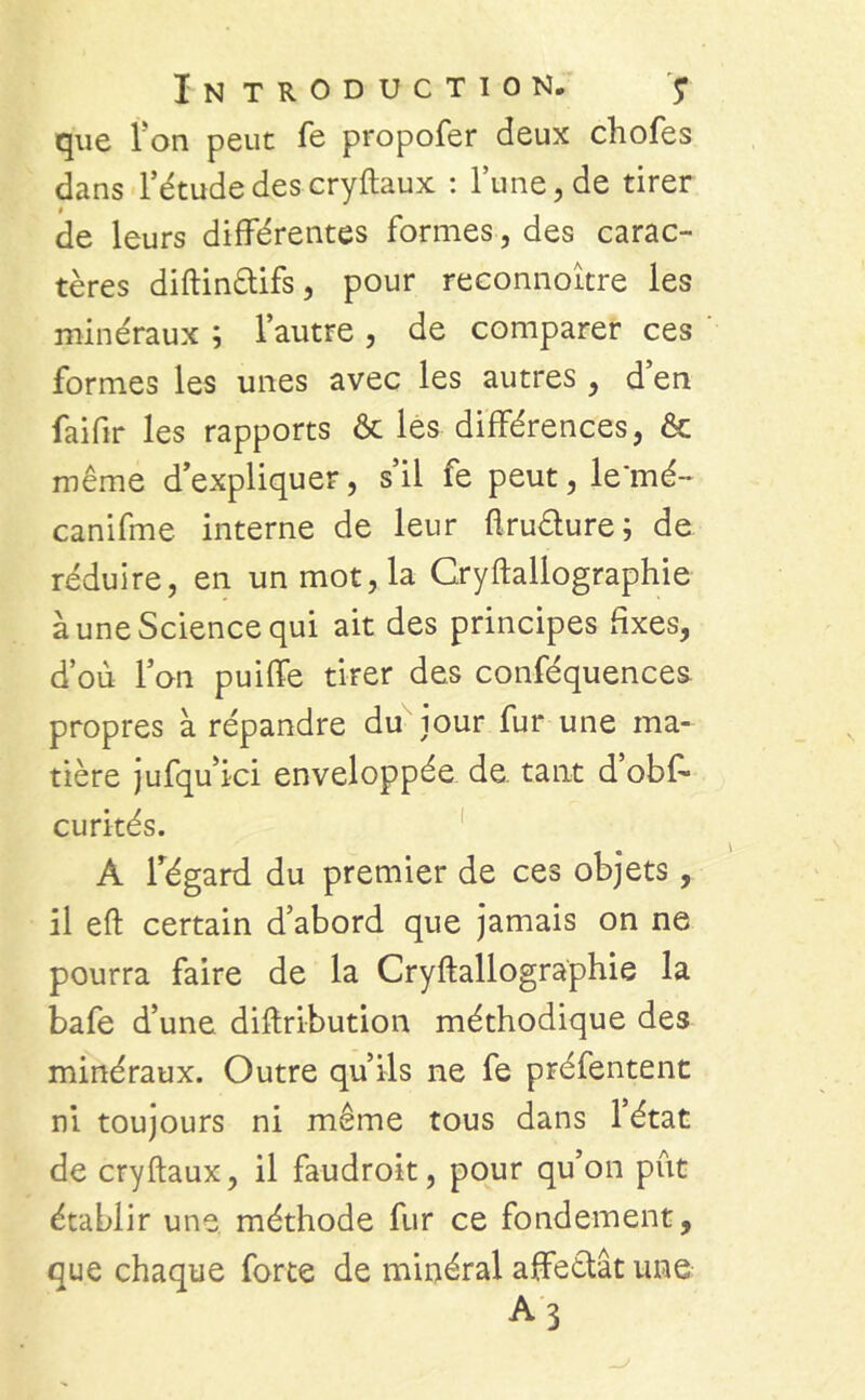 que I on peut fe propofer deux chofes dans l’étude des cryftaux : l’une, de tirer de leurs différentes formes, des carac- tères diftin&ifs, pour reconnoître les minéraux ; l’autre , de comparer ces formes les unes avec les autres , d’en faifir les rapports & les différences, & même d’expliquer, s’il fe peut, le'mé- canifme interne de leur ftruèture; de réduire, en un mot, la Cryftallographie à une Science qui ait des principes fixes, d’où l’on puiffe tirer des conféquences. propres à répandre du jour fur une ma- tière jufqu’ici enveloppée de. tant d’obff curités. A l’égard du premier de ces objets, il eft certain d’abord que jamais on ne pourra faire de la Cryftallographie la bafe d’une diftribution méthodique des minéraux. Outre qu’ils ne fe préfentent ni toujours ni même tous dans l’état de cryftaux, il faudroit, pour qu’on pût établir une méthode fur ce fondement, que chaque forte de minéral affeètât une A3