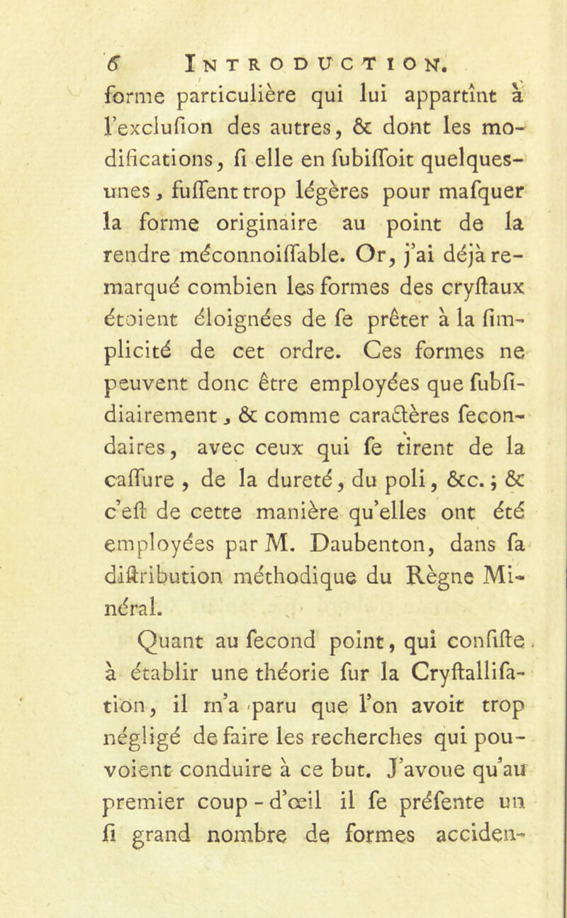 forme particulière qui lui appartînt à l’exclufion des autres, & dont les mo- difications, fi elle en fubilfoit quelques- unes , fuflenttrop légères pour mafquer la forme originaire au point de la rendre méconnoifiable. Or, j’ai déjà re- marqué combien les formes des cryftaux étaient éloignées de fe prêter à la fim- plicité de cet ordre. Ces formes ne peuvent donc être employées que fubfi- diairement & comme caractères fécon- dai res, avec ceux qui fe tirent de la calfure , de la dureté, du poli, &c. ; & c’efi: de cette manière qu’elles ont été employées par M. Daubenton, dans fa diftribution méthodique du Règne Mi- néral. Quant au fécond point, qui confifte - à établir une théorie fur la Cryftallifa- tion, il m’a paru que l’on avoit trop négligé de faire les recherches qui pou- voient conduire à ce but. J’avoue qu’au premier coup - d’œil il fe préfente un fi grand nombre de formes acciden-