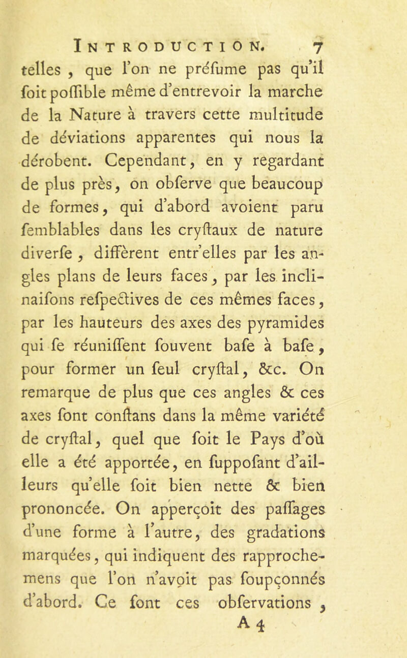 telles , que Ton ne préfume pas qu’il foit poftible même d’entrevoir la marche de la Nature à travers cette multitude de déviations apparentes qui nous la de'robent. Cependant, en y regardant de plus près, on obferve que beaucoup de formes, qui d’abord avoient paru femblables dans les cryftaux de nature diverfe , diffèrent entr’elles par les an- gles plans de leurs faces, par les incli- naifons refpeèlives de ces mêmes faces, par les hauteurs des axes des pyramides qui fe réunifient fouvent bafe à bafe , f pour former un feul cryftal, &c. On remarque de plus que ces angles & ces axes font conftans dans la même variété de cryftal, quel que foit le Pays d’où elle a été apportée, en fuppofant d’ail- leurs quelle foit bien nette & bien prononcée. On apperçoit des paffages d’une forme à l’autre, des gradations marquées, qui indiquent des rapproche- mens que l’on n’avoit pas foupçonnés d’abord. Ce font ces obfervations