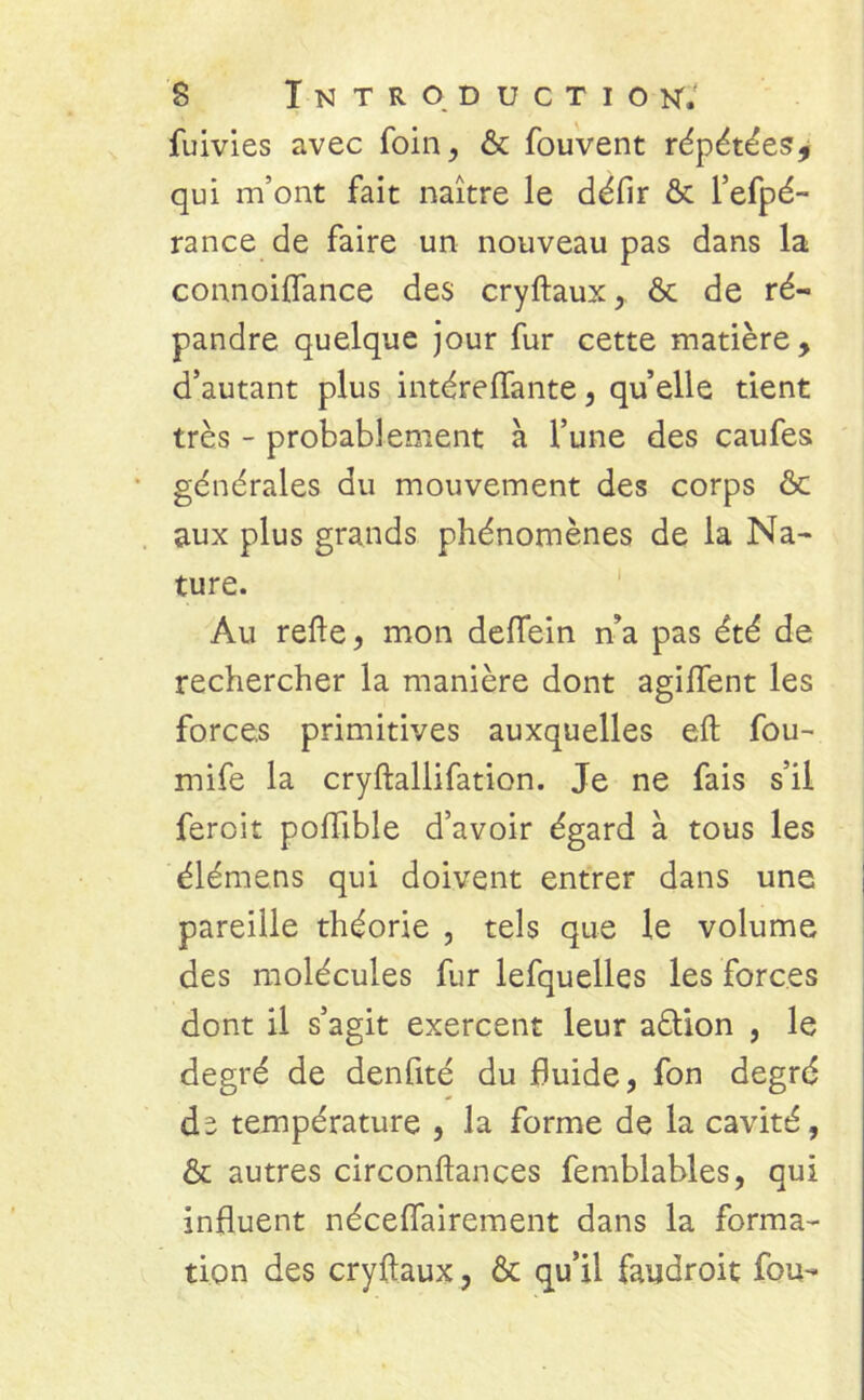 fuivies avec foin, ôc fouvent répétées* qui m’ont fait naître le défir ôc l’efpé- rance de faire un nouveau pas dans la connoiflance des cryftaux, ôc de ré- pandre quelque jour fur cette matière, d’autant plus intérelfante, quelle tient très - probablement à l’une des caufes générales du mouvement des corps ôc aux plus grands phénomènes de la Na- ture. Au relie, mon delfein n’a pas été de rechercher la manière dont agilfent les forces primitives auxquelles elt fou- mife la cryftallifation. Je ne fais s’il feroit poflible d’avoir égard à tous les élémens qui doivent entrer dans une pareille théorie , tels que le volume des molécules fur lefquelles les forces dont il s’agit exercent leur aôlion , le degré de denfité du fluide, fon degré dî température , la forme de la cavité, Ôc autres circonftances femblables, qui influent néceflairement dans la forma- tion des cryftaux, ôc qu’il faudroit fou-
