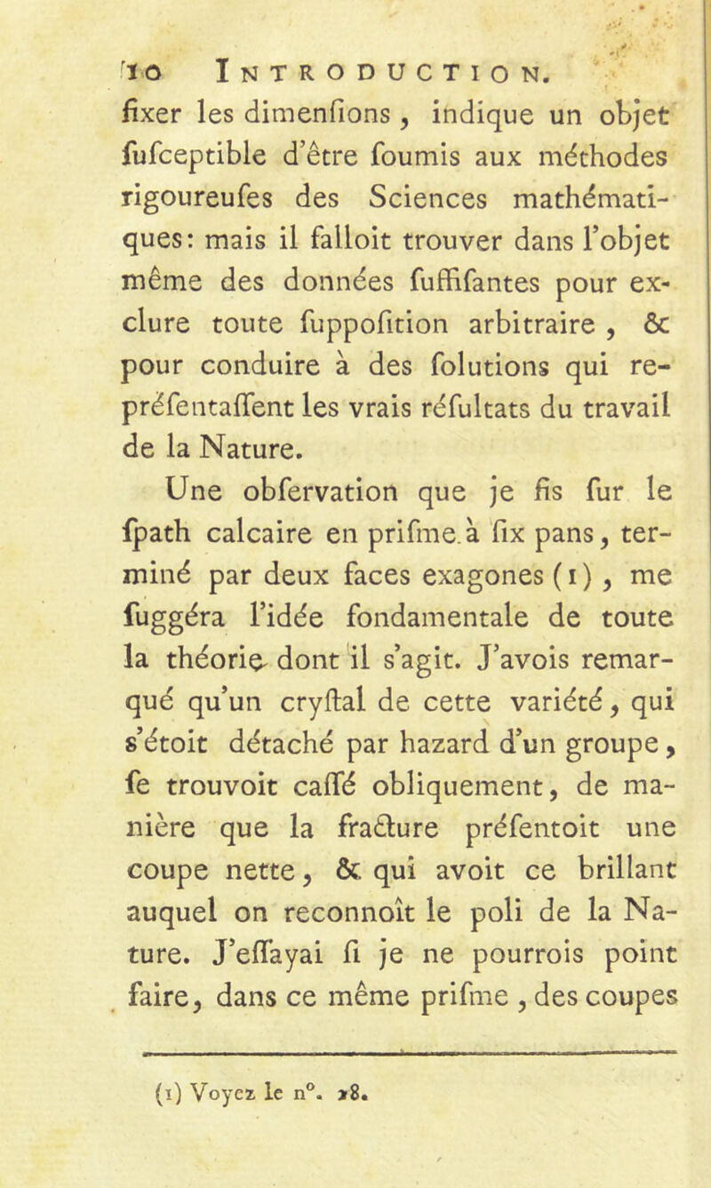 t - fixer les dimenfions, indique un objet fufceptible d’être fournis aux méthodes rigoureufes des Sciences mathémati- ques: mais il falioit trouver dans l’objet même des données fuffifantes pour ex- clure toute fuppofition arbitraire , & pour conduire à des folutions qui re- préfentafient les vrais réfultats du travail de la Nature. Une obfervation que je fis fur le {path calcaire en prifme à fix pans, ter- miné par deux faces exagones (i) , me fuggéra l’idée fondamentale de toute la théorie^ dont il s’agit. J’avois remar- qué qu’un cryftal de cette variété, qui s’étoit détaché par hazard d’un groupe , fe trouvoit calfé obliquement, de ma- nière que la fratlure préfentoit une coupe nette, & qui avoit ce brillant auquel on reconnoît le poli de la Na- ture. J’effayai fi je ne pourrois point faire, dans ce même prifme , des coupes