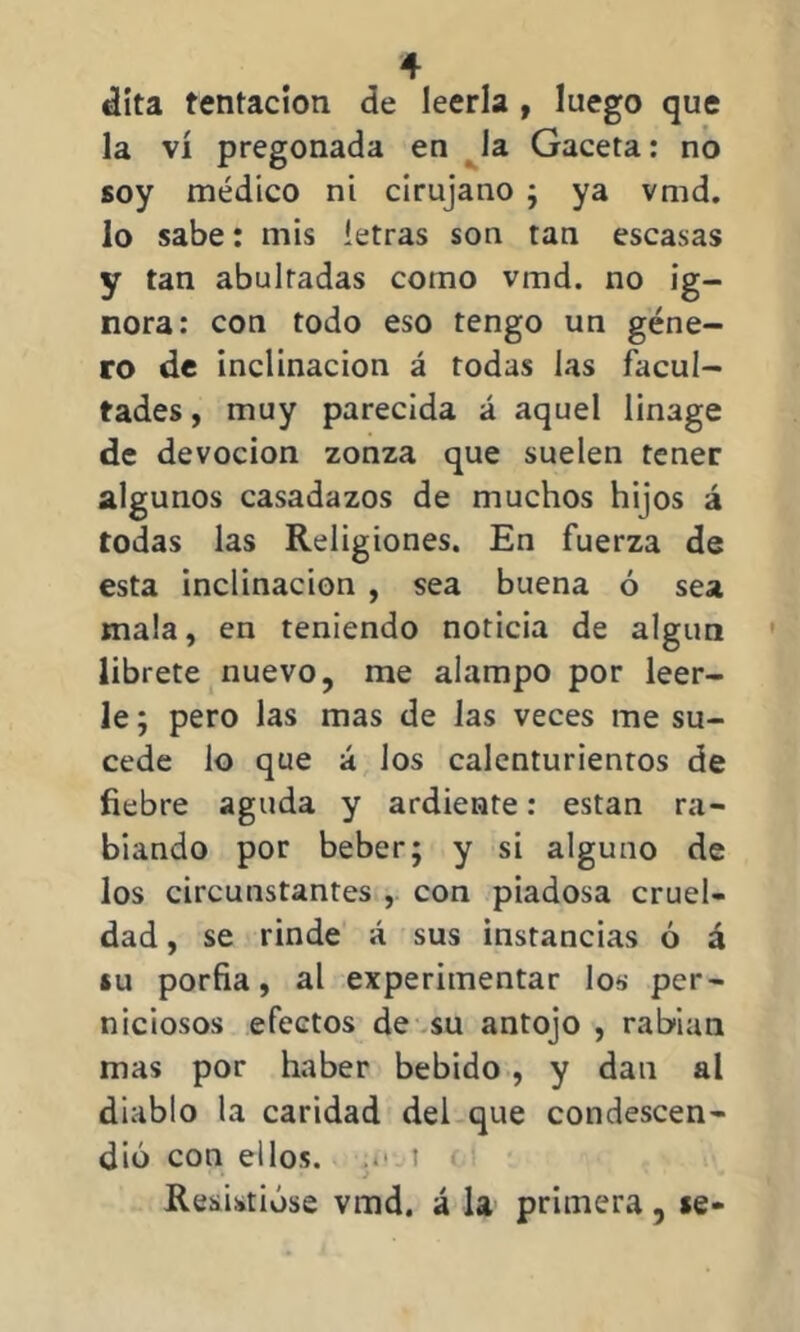 dita tentación de leerla , luego que la vi pregonada en la Gaceta: no soy médico ni cirujano ; ya vmd. lo sabe: mis letras son tan escasas y tan abultadas como vmd. no ig- nora: con todo eso tengo un géne- ro de inclinación á rodas las facul- tades , muy parecida á aquel linage de devoción zonza que suelen tener algunos casadazos de muchos hijos á todas las Religiones. En fuerza de esta inclinación , sea buena ó sea mala, en teniendo noticia de algún líbrete nuevo, me alampo por leer- le ; pero las mas de las veces me su- cede lo que á los calenturientos de fiebre aguda y ardiente: están ra- biando por beber; y si alguno de los circunstantes , con piadosa cruel- dad , se rinde á sus instancias ó á iu porfia, al experimentar los per- niciosos efectos de su antojo , rabian mas por haber bebido , y dan al diablo la caridad del que condescen- dió con ellos. .. t Resistióse vmd. á la primera, «e-