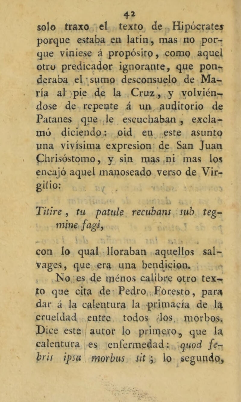 solo traxo el texto de Hipócrates porque estaba en latin, mas no por- que viniese á propósito, como aquel otro predicador ignorante, que pon- deraba el  sumo desconsuelo de Ma- ría al pie de la Cruz, y volvién- dose de repente á un auditorio de Patanes que le escuchaban , excla- mó diciendo: oid en este asunto una vivísima expresión de San Juan Chrisóstomo, y sin mas ni mas los encajó aquel manoseado verso de Vir- gilio: Titire, tu patule recubam sub teg- mine fagi, . \ \ 1< * ' ‘ »’ 'n! r * „ con lo qual lloraban aquellos sal- vages, que era una bendición. No es de tnénos calibre otro tex- to que cita de Pedro Foresto, para dar á la calentura la primacía de I4 crueldad entre todos los. morbos. Dice este autor lo primero, que la calentura es enfermedad: quod fe- bris ipsa morbus sit ; lo segundo.