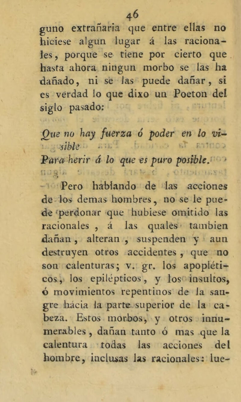 guno extrañaría que entre ellas no hiciese algún lugar á las raciona- les , porque se tiene por cierto que hasta ahora ningún morbo se las ha dañado, ni se las puede dañar, si es verdad lo que dixo un Poeton del siglo pasado: Que tío hay fuerza ó poder en lo vi- sible * • Para herir á lo que es puro posible. tii' S'»' * . r !■ ( ■ r ••••*; • m,\ • I Pero hablando de las acciones de los demas hombres, no se le pue- de perdonar que hubiese omitido las racionales , á las quales también dañan, alteran , suspenden y aun destruyen otros accidentes , que no son calenturas; v. gr. los apopléti- cos, los epilépticos, y Jos insultos, ó movimientos repentinos de la san- gre hacia la parte superior de la ca- beza. Estos morbos, y otros innu- merables , dañan tanto ó mas que la calentura todas las acciones del hombre, inclusas las racionales: lúe-