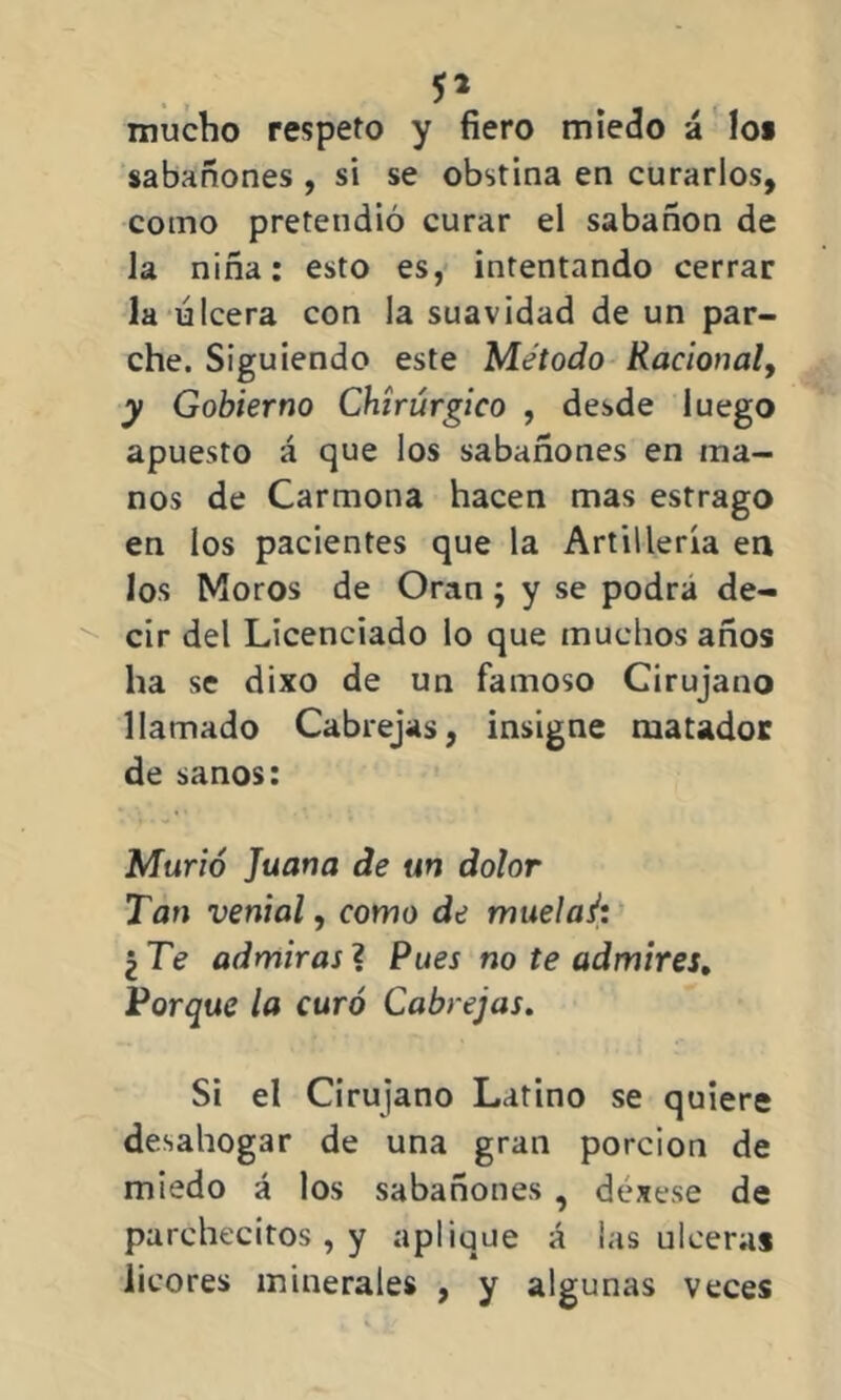 mucho respeto y fiero miedo á lo* sabañones , si se obstina en curarlos, como pretendió curar el sabañón de la niña: esto es, intentando cerrar la úlcera con la suavidad de un par- che. Siguiendo este Método Racional, y Gobierno Chírúrgico , desde luego apuesto á que los sabañones en ma- nos de Carmona hacen mas estrago en los pacientes que la Artillería en los Moros de Oran j y se podra de- cir del Licenciado lo que muchos años ha se dixo de un famoso Cirujano llamado Cabrejas, insigne matador de sanos: Murió Juana de un dolor Tan venial, como de muelaé; ¿Te admiras? Pues no te admires. Porque la curó Cabrejas. Si el Cirujano Latino se quiere desahogar de una gran porción de miedo á los sabañones , déxese de parchecitos, y aplique á las ulceras licores minerales , y algunas veces