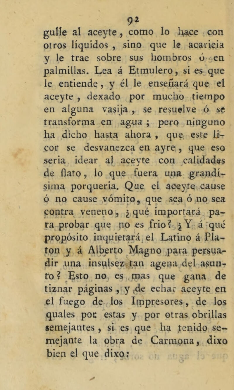 91 gulle al aceyte, como lo hace con otros líquidos , sino que le acaricia y le trae sobre sus hombros ó en palmillas. Lea á Etmulero, si es que le entiende , y él le enseñará que el aceyte , dexado por mucho tiempo en alguna vasija , se resuelve ó se transforma en agua ; pero ninguno ha dicho hasta ahora , que este li- cor se desvanezca en ayre , que eso seria idear al aceyte con calidades de flato, lo que fuera una grandí- sima porquería. Que el aceyte cause ó no cause vómito, que sea ó no sea contra veneno, ¿ qué importará pa- ra probar que no es frió? qY á qué propósito inquietará el Latino á Pla- tón y á Alberto Magno para persua- dir una insulsez tan agena del asun- to ? Esto no es mas que gana de tiznar páginas , y ;de echar aceyte en el fuego de los Impresores, de los quales poc estas y por otras obrillas semejantes, si es que ha tenido se- mejante la obra de Carmona, dixo bien el que dixo: