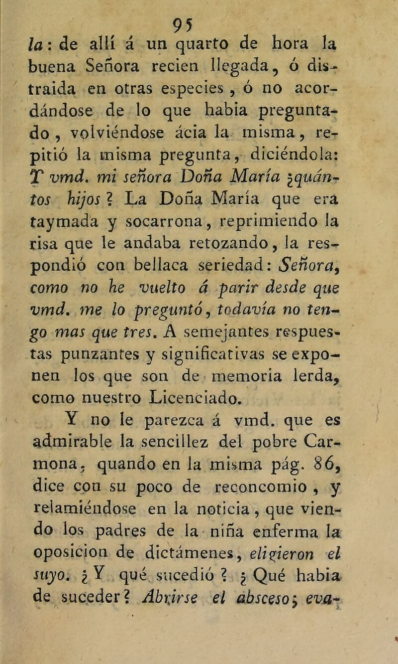 la: de allí á un quarto de hora la buena Señora reden llegada, ó dis- traída en otras especies , ó no acor- dándose de lo que había pregunta- do , volviéndose acia la misma, re- pitió la misma pregunta, diciéndola: T vmd. mi señora Doña María iquán- tos hijos ? La Doña María que era taymada y socarrona, reprimiendo la risa que le andaba retozando, la res- pondió con bellaca seriedad: Señora, como no he vuelto á parir desde que vmd. me lo preguntó, todavía no ten- go mas que tres. A semejantes respues- tas punzantes y significativas se expo- nen los que son de memoria lerda, como nuestro Licenciado. Y no le parezca á vmd. que es admirable la sencillez del pobre Car- mona. quando en la misma pág. 86, dice con su poco de reconcomio , y relamiéndose en la noticia , que vien- do los padres de la niña enferma la oposición de dictámenes, elidieron el suyo. ¿ Y qué sucedió ? ¿ Qué habia de suceder? Abrirse el absceso¿ eva-