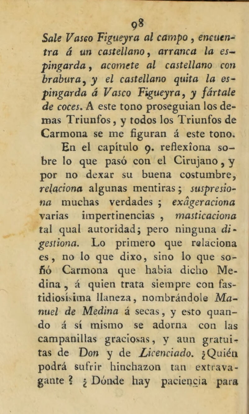 Sale Vasco Figueyra al campo , encuen- tra á un castellano, arranca la es- pingarda , acomete al castellano con brabura, y el castellano quita la es- pingarda á Vasco Figueyra, y fártale de coces. A este tono proseguían los de- más Triunfos, y todos los Triunfos de Carmona se me figuran á este tono. En el capítulo 9. reflexiona so- bre lo que pasó con el Cirujano, y por no dexar su buena costumbre, relaciona algunas mentiras; suspresio- na muchas verdades ; exdgeraciona varias impertinencias , masticaciona tal qual autoridad; pero ninguna di- gestiona. Lo primero que relaciona es, no lo que dixo, sino lo que so- fió Carmona que había dicho Me- dina , á quien trata siempre con fas- tidiosísima llaneza, nombrándole Ma- nuel de Medina á secas, y esto quan- do á sí mismo se adorna con las campanillas graciosas, y aun gratui- tas de Don y de Licenciado. ¿Quién podrá sufrir hinchazón tan extrava- gante ? ¿ Dónde hay paciencia para