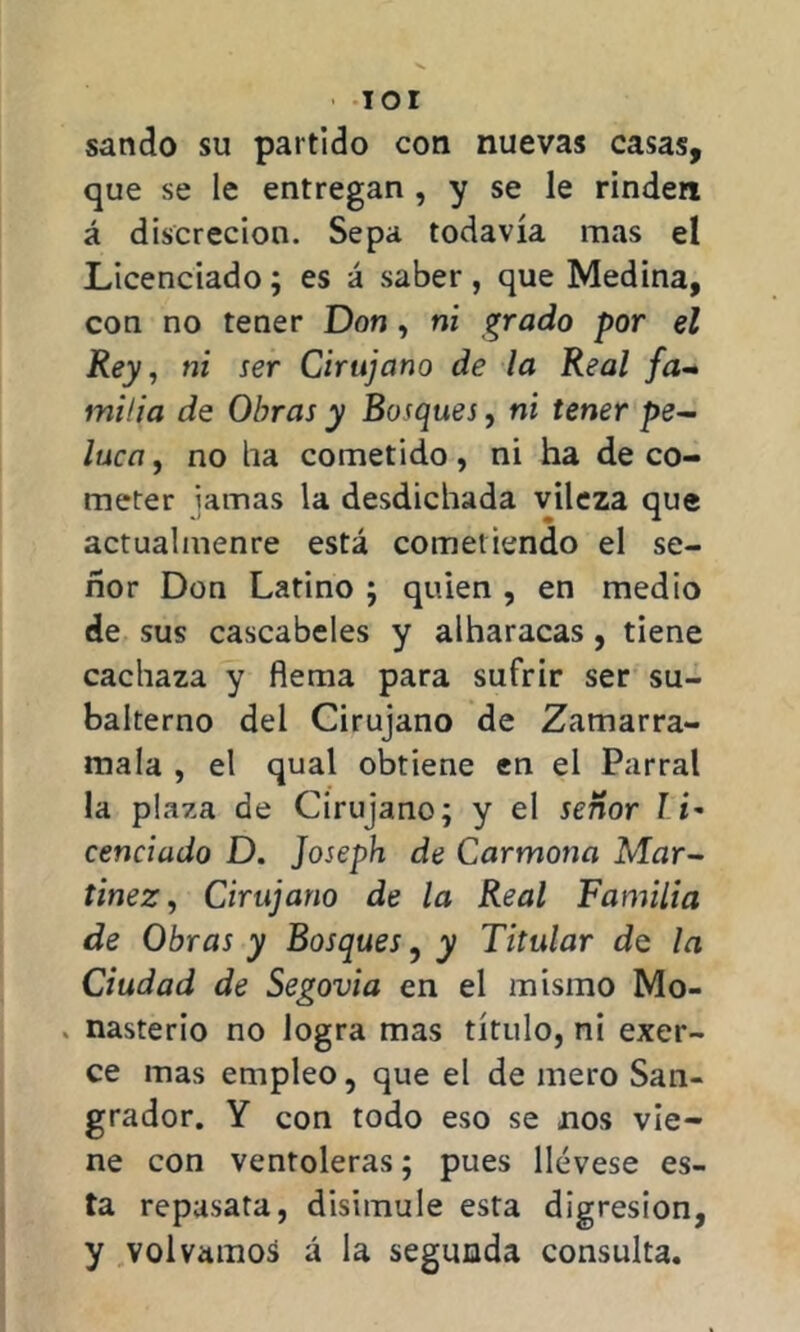 IOI sando su partido con nuevas casas, que se le entregan , y se le rinden á discreción. Sepa todavía mas el Licenciado; es á saber, que Medina, con no tener Don , ni grado por el Rey, ni ser Cirujano de la Real fa- milia de Obras y Bosques, ni tener pe- luca , no ha cometido, ni ha de co- meter jamas la desdichada vileza que actualmente está cometiendo el se- ñor Don Latino ; quien , en medio de sus cascabeles y alharacas, tiene cachaza y flema para sufrir ser su- balterno del Cirujano de Zamarra- mala , el qual obtiene en el Parral la plaza de Cirujano; y el señor ¡i* cenciado D. Joseph de Carmona Alar- tinez, Cirujano de la Real Familia de Obras y Bosques, y Titular de la Ciudad de Segovia en el mismo Mo- . nasterio no logra mas título, ni exer- ce mas empleo, que el de mero San- grador. Y con todo eso se nos vie- ne con ventoleras; pues llévese es- ta repasata, disimule esta digresión, y volvamos á la segunda consulta.