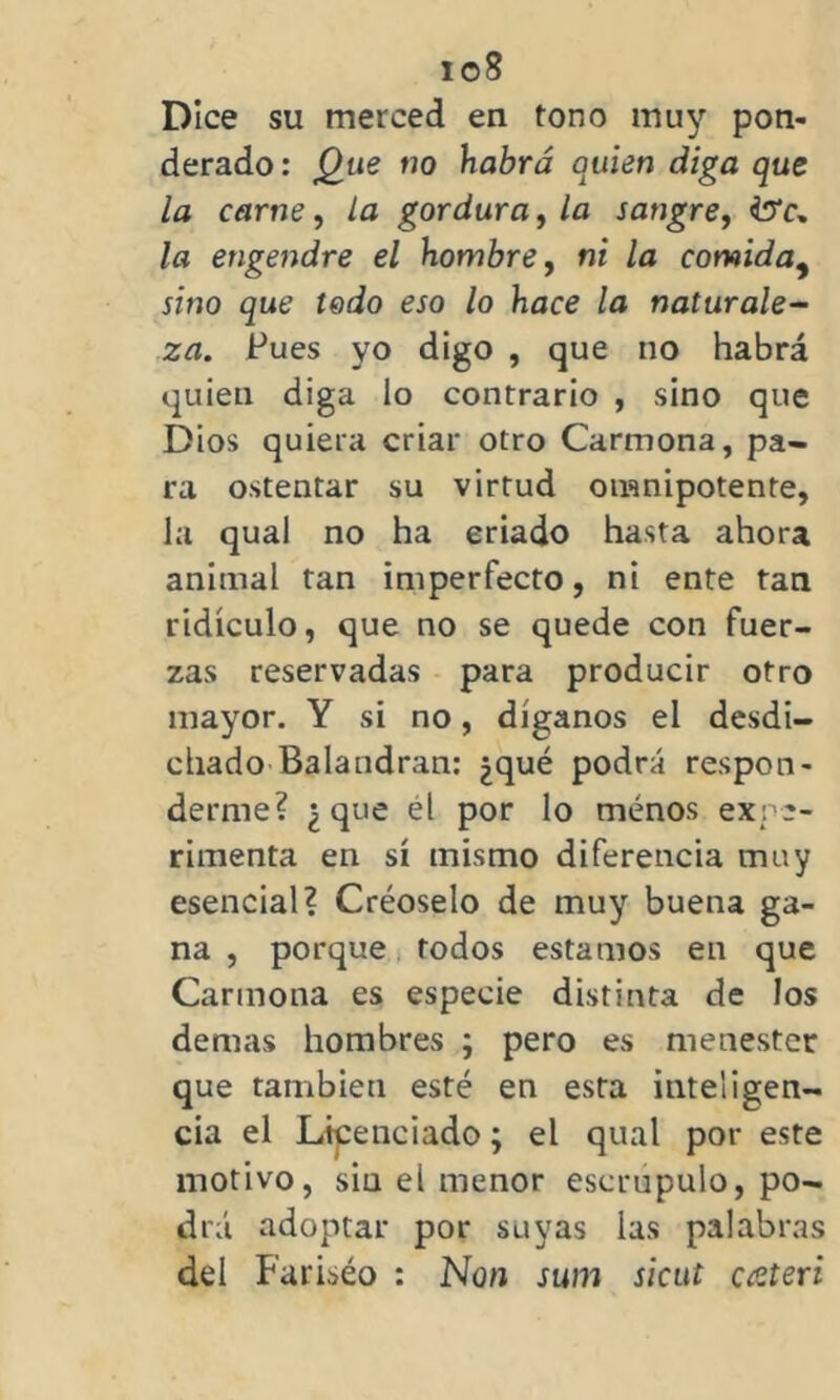 io8 Dice su merced en tono muy pon- derado : Que no habrá quien diga que la carne, la gordura, la sangre, •tó'c» la engendre el hombre, ni la comida9 sino que todo eso lo hace la naturale- za. Pues yo digo , que no habrá quien diga lo contrario , sino que Dios quiera criar otro Carmona, pa- ra ostentar su virtud omnipotente, la qual no ha criado hasta ahora animal tan imperfecto, ni ente tan ridículo, que no se quede con fuer- zas reservadas para producir otro mayor. Y si no, díganos el desdi- chado Balandrán: ¿qué podrá respon- derme? ¿que él por lo menos expe- rimenta en sí mismo diferencia muy esencial? Créoselo de muy buena ga- na , porque todos estamos en que Carmona es especie distinta de los demas hombres ; pero es menester que también esté en esta inteligen- cia el Licenciado; el qual por este motivo, siu el menor escrúpulo, po- drá adoptar por suyas las palabras del Fariséo : Non sum sicut cateri