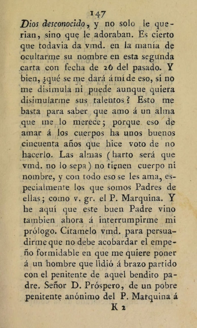 Dios desconocido, y no solo le que- rían, sino que le adoraban. Es cierto que todavia da vmd. en la manía de ocultarme su nombre en esta segunda carta con fecha de 26 del pasado. Y bien, ¿qué se me dará ámíde eso, si no me disimula ni puede aunque quiera disimularme sus talentos ? Esto me basta para saber que amo á un alma que me lo merece; porque eso de amar á los cuerpos ha unos buenos cincuenta años que hice voto de no hacerlo. Las almas (harto será que vmd. no lo sepa) no tienen cuerpo ni nombre, y con todo eso se les ama, es- pecialmente los que somos Padres de ellas; como v. gr. el P. Marquina. Y he aquí que este buen Padre vino también ahora á interrumpirme mi prólogo. Cítamelo vmd. para persua- dirme que no debe acobardar el empe- ño formidable en que me quiere poner á un hombre que lidió á brazo partido con el penitente de aquel bendito pa- dre. Señor D. Próspero, de un pobre penitente anónimo del P. Matquina á K 1