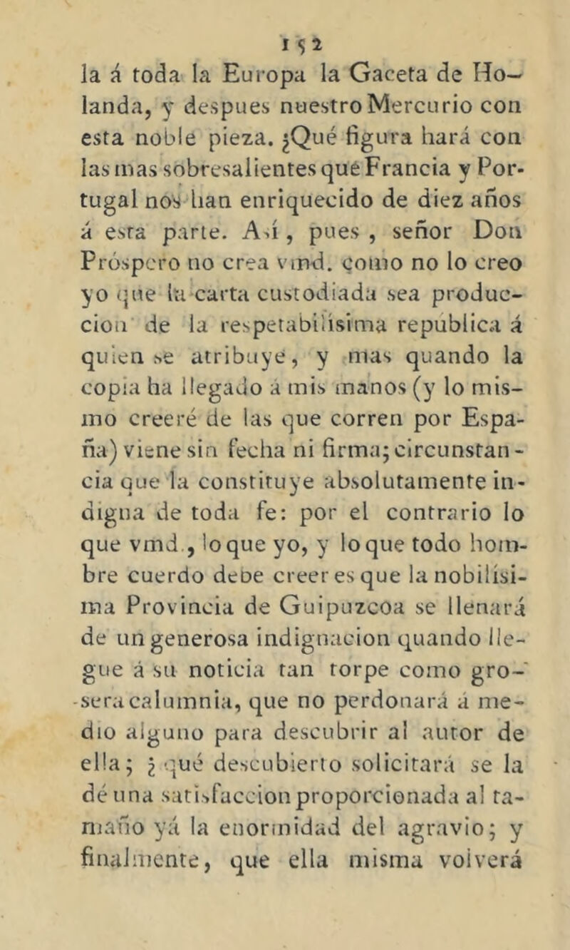 la á toda la Europa la Gaceta de Ho- landa, y después nuestro Mercurio con esta noble pieza. ¿Qué figura hará con las mas sobresalientes que Francia y Por- tugal nos han enriquecido de diez años á esta parte. Ah , pues , señor Don Próspero no crea vmd. como no lo creo yo que la carta custodiada sea produc- ción de la respetabilísima república á quien se atribuye, y mas quando la copia ha llegado á mis manos (y lo mis- mo creeré de las que corren por Espa- ña) viene sin fecha ni firma;circunstan- cia que la constituye absolutamente in- digna de toda fe: por el contrario lo que vmd , loque yo, y loque todo hom- bre cuerdo deüe creer es que la nobilísi- ma Provincia de Guipúzcoa se llenará de un generosa indignación quando lle- gue á su noticia tan torpe como gro- sera calumnia, que no perdonará a me- dio alguno para descubrir a! autor de ella; ¿ qué descubierto solicitará se la dé una satisfacción proporcionada al ta- maño yá la enormidad del agravio; y finalmente, que ella misma volverá