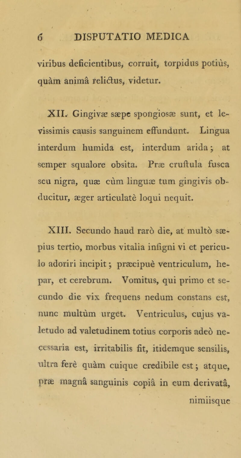 viribus deficientibus, corruit, torpidus potius, quam anima relidtus, videtur. XII. Gingivae saepe spongiosae sunt, et le- vissimis causis sanguinem effundunt. Lingua interdum humida est, interdum arida; at \ semper squalore obsita. Prae cruftula fusca scu nigra, quae cum linguae tum gingivis ob- ducitur, aeger articulate loqui nequit. XIII. Secundo haud raro die, at multo sae- pius tertio, morbus vitalia infigni vi et pericu- lo adoriri incipit; praecipue ventriculum, he- par, et cerebrum. Vomitus, qui primo et se- cundo die vix frequens nedum constans est, nunc multum urget. Ventriculus, cujus va- letudo ad valetudinem totius corporis adeo ne- cessaria est, irritabilis fit, itidemque sensilis, ultra fere quam cuique credibile est; atque, prae magna sanguinis copia in eum derivata. nimiisque