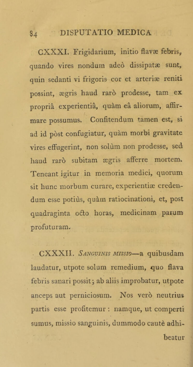 S4 CXXXI. Frigidarium, initio flavae febris, quando vires nondum adeo dissipatae sunt, quin sedanti vi frigoris cor et arteriae reniti possint, aegris haud raro prodesse, tam ex propria experientia, quam ea aliorum, affir- mare possumus. Confitendum tamen est, si ad id post confugiatur, quam morbi gravitate vires effugerint, non solum non prodesse, sed haud raro subitam aegris afferre mortem. Teneant igitur in memoria medici, quorum sit hunc morbum curare, experientiae creden- dum esse potius, quam ratiocinationi, et, post quadraginta o£to horas, medicinam parum profuturam. CXXXII. Sanguinis missio—a quibusdam laudatur, utpote solum remedium, quo flava febris sanari possit; ab aliis improbatur, utpote anceps aut perniciosum. Nos vero neutrius partis esse profitemur : namque, ut comperti sumus, missio sanguinis, dummodo caute adhi- beatur