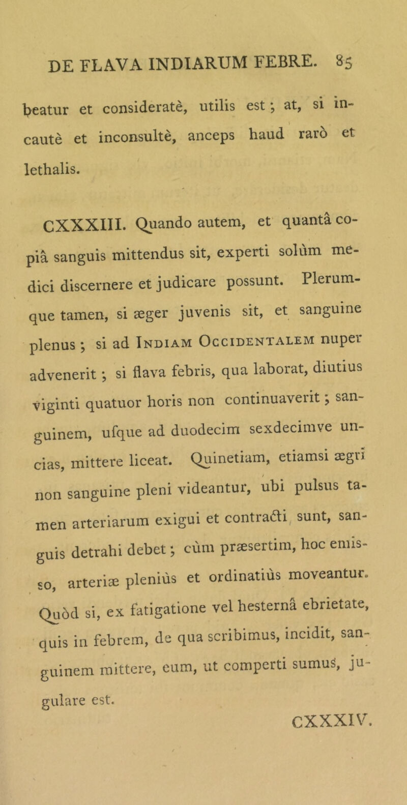 beatur et considerate, utilis est \ at, si in- caute et inconsulte, anceps haud raro et lethalis. CXXXIII. Quando autem, et quanta co- pia sanguis mittendus sit, experti solum me- dici discernere et judicare possunt. Plerum- que tamen, si aeger juvenis sit, et sanguine plenus j si ad Indiam Occidentalem nuper advenerit; si flava febris, qua laborat, diutius viginti quatuor horis non continuaverit; san- guinem, ufque ad duodecim sexdecimve un- cias, mittere liceat. Quinetiam, etiamsi aegii non sanguine pleni videantur, ubi pulsus ta- men arteriarum exigui et contradi sunt, san- guis detrahi debet; cum praesertim, hoc emis- so, arteriae plenius et ordinatius moveantur. Qudd si, ex fatigatione vel hesterna ebrietate, quis in febrem, de qua scribimus, incidit, san- guinem mittere, eum, ut comperti sumuS, ju- gulare est.