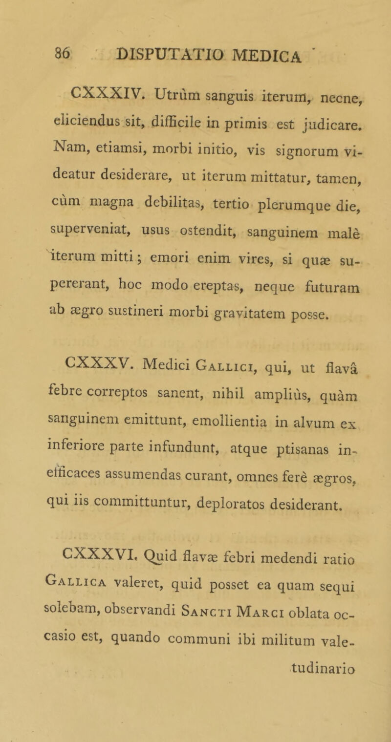 CXXXIV. Utrum sanguis iterum, necne, eliciendus sit, difficile in primis est judicare. Nam, etiamsi, morbi initio, vis signorum vi- deatur desiderare, ut iterum mittatur, tamen, cum magna debilitas, tertio plerumque die, superveniat, usus ostendit, sanguinem male iterum mitti; emori enim vires, si quae su- pererant, hoc modo ereptas, neque futuram ub aegro sustineri morbi gravitatem posse. CXXXV. Medici Gallici, qui, ut flava febre correptos sanent, nihil amplius, quam sanguinem emittunt, emollientia in alvum ex inferiore parte infundunt, atque ptisanas in- efficaces assumendas curant, omnes fere aegros, qui iis committuntur, deploratos desiderant. CXXXVI, Quid flavae febri medendi ratio Gallica valeret, quid posset ea quam sequi solebam, observandi Sancti Marci oblata oc- casio est, quando communi ibi militum vale- tudinario