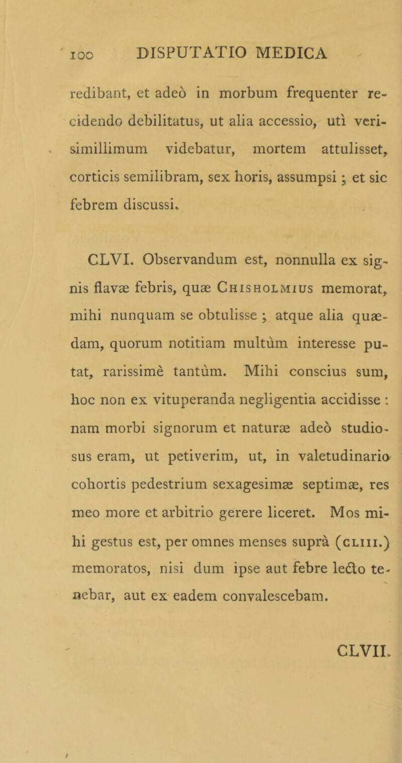 redibant, et adeo in morbum frequenter re- cidendo debilitatus, ut alia accessio, uti veri- simillimum videbatur, mortem attulisset, corticis semilibram, sex horis, assumpsi; et sic febrem discussi. CLVI. Observandum est, nonnulla ex sig- nis flavae febris, quae Chisholmius memorat, mihi nunquam se obtulisse ; atque alia qua- dam, quorum notitiam multum interesse pu- tat, rarissime tantum. Mihi conscius sum, hoc non ex vituperanda negligentia accidisse : nam morbi signorum et natura adeo studio- sus eram, ut petiverim, ut, in valetudinario cohortis pedestrium sexagesima septima, res meo more et arbitrio gerere liceret. Mos mi- hi gestus est, per omnes menses supra (cliii.) memoratos, nisi dum ipse aut febre ledto te- nebar, aut ex eadem convalescebam.