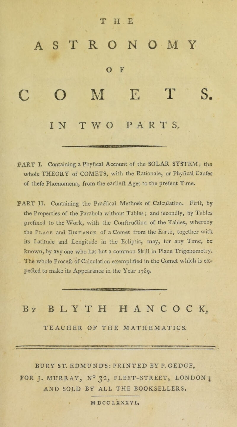 THE ASTRONOMY O F COMETS. IN TWO PARTS, PART I. Containing a Phyfical Account of the SOLAR SYSTEM; the whole THEORY of COMETS, with the Rationale, or Phyfical Caufes of thefe Phoenomena, from the earliefl Ages to the prefent Time. PART II. Containing the Pra6Hcal Methods of Calculation. Firft, by the Properties of the Parabola without Tables; and fecondly, by Tables prefixed to the Work, with the Conftru6tion of the Tables, whereby the Place and Distance of a Comet from the Earth, together with its Latitude and Longitude in the Ecliptic, may, for any Time, be known, by any one who has but a common Skill in Plane Trigonometry. The whole Procefs of Calculation exemplified in the Comet which is ex- peiRed to make its Appearance in the Year 1789. By BLYTH HANCOCK, TEACHER OF THE MATHEMATICS. ! BURY ST. EDMUND’S: PRINTED BY P. GEDGE, FOR J. MURRAY, N° 32, FLEET-STREET, LONDON^ AND SOLD BY ALL THE BOOKSELLERS.