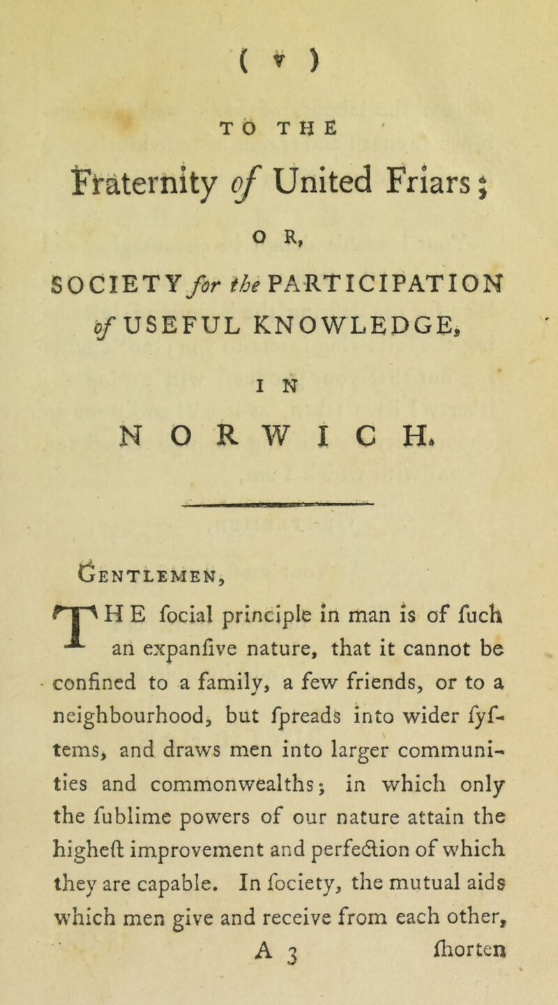 T b T H E Fraternity of United Friars j 0 R, SOCIETY fir ihe PARTICIPATION c/USEFUL KNOWLEDGE, 1 N NORWICH. Gentlemen, H E focial principle in man is of fuch an expanfive nature, that it cannot be confined to a family, a few friends, or to a neighbourhood, but fpreads into wider fyf- tems, and draws men into larger communi- ties and commonwealths; in which only the fublime powers of our nature attain the higheft improvement and perfedlion of which they are capable. In fociety, the mutual aids which men give and receive from each other, A 3 fliorten