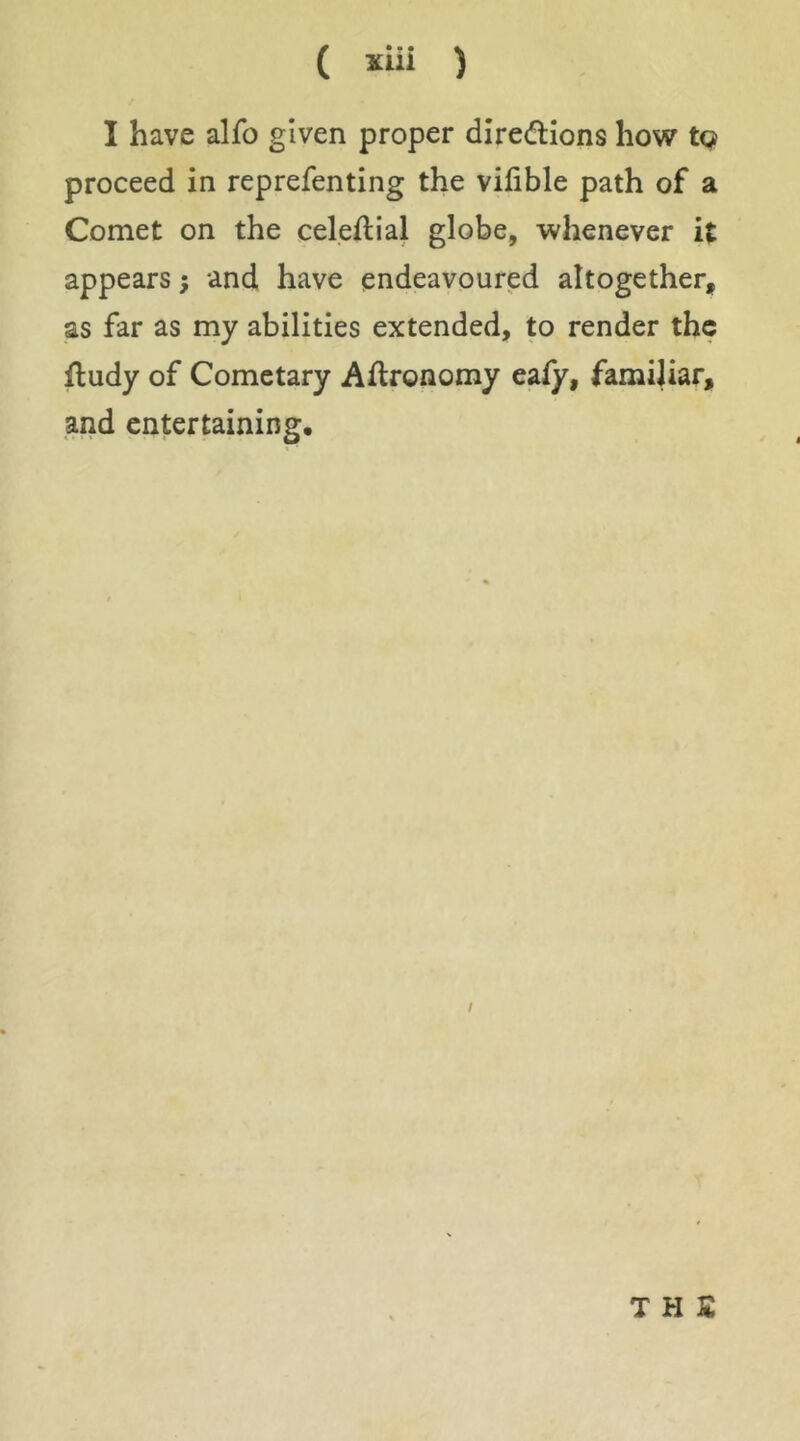 ( *iii ) I have alfo given proper dire(flions how tQ proceed in reprefenting the vifible path of a Comet on the celeftial globe, whenever it appears; and have endeavoured altogether, as far as my abilities extended, to render the fludy of Cometary Aftronomy eafy, famiUar, and entertaining. I