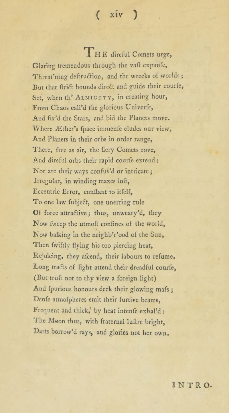 IH E direful Comets urge. Glaring tremendous through the vaft expanfe, Threat’ning dedrudlon, and the wrecks of worlds ; But that ftrlil; bounds dlre£t and guide their couifc, bet, when th’ Almighty, In creating hour, From Chaos call’d the glorious Uulverfe, And fix’d the Stars, and bid the Planets move. Where jEther’s fpacc immenfe eludes our view, And Planets in their orbs In order range. There, free as air, the fiery Comets rove. And direful orbs their rapid courfe extend : Nor are their ways confut’d or Intricate; Irregular, in winding mazes lofi, Eccentric Error, conftant to itfelf. To one law fubjedl, one unerring rule Of force attraftive; thus, unweary’d, they Now fweep the utmoft confines of the world. Now balking In the neighb’r’ood of the Sun, Then fwiftly flying his too piercing heat. Rejoicing, they afeend, their labours to refume. Long trai^ls of light attend their dreadful courfe, (But truft not to thy view a foreign light) And fpurlous honours deck their glowing mafs ; Denfe atmofpheres emit their furtive beams. Frequent and thick,' by heat intenfe exhal’d : The Moon thus, with fraternal luftre bright. Darts borrow’d rays, and glories not her own. INTRO-