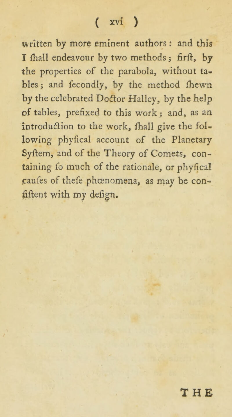 written by more eminent authors: and this I fhall endeavour by two methods; firft, by the properties of the parabola, without ta- bles ; and fecondly, by the method /hewn by the celebrated Dodtor Halley, by the help of tables, prefixed to this work; and, as an introdudtion to the work, ihall give the fol- lowing phyfical account of the Planetary Syflem, and of the Theory of Comets, con- taining fo much of the rationale, or phyfical caufes of thefe phoenomena, as may be con- fiftent with my defign.