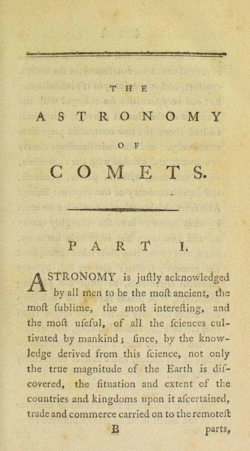 .T H E f . » ASTRO N OMY O F COMETS. PART I. A STRONOMY is juflly acknowledged by all men to be the inoft ancient, the moft fublime, the moil interefling, and the moil ufeful, of all the fciences cul- tivated by mankind ; lince, by the know- ledge derived from this fcience, not only the true magnitude of the Earth is dif- covered, the fituation and extent of the countries and kingdoms upon it afccrtained, trade and commerce carried on to the remotefl B parts.