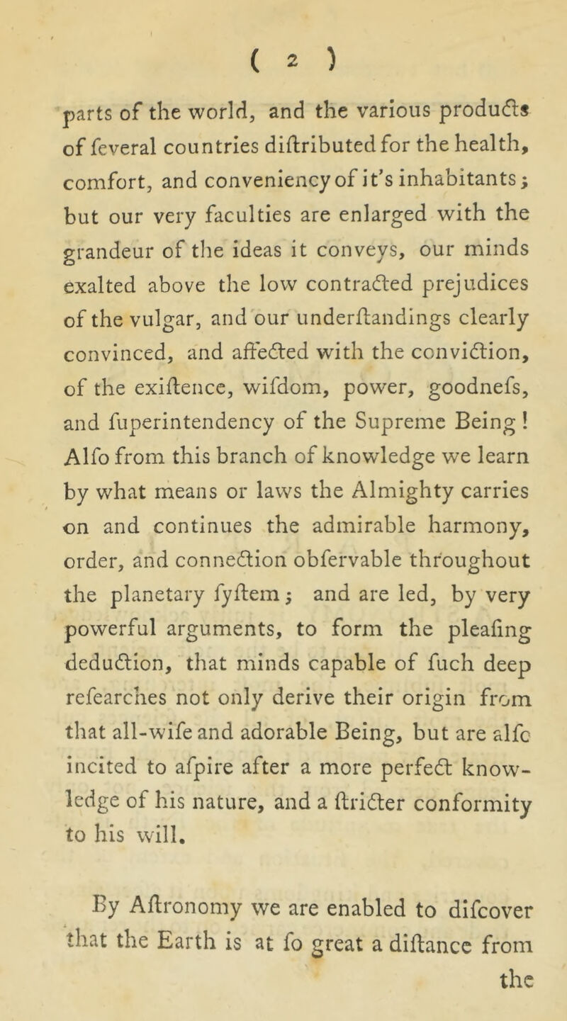 parts of the worldi, and the various produds of feveral countries diflributedfor the health, comfort, and conveniency of it’s inhabitants; but our very faculties are enlarged with the grandeur of the ideas it conveys, our minds exalted above the low contradled prejudices of the vulgar, and our underfbandings clearly convinced, and affeded with the convidtion, of the exigence, wifdom, power, goodnefs, and fuperintendency of the Supreme Being ! Alfo from this branch of knowledge we learn by what means or laws the Almighty carries on and continues the admirable harmony, order, and connedlion obfervablc throughout the planetary fyftem; and are led, by very powerful arguments, to form the pleafing dedudlion, that minds capable of fuch deep refearches not only derive their origin from that all-wife and adorable Being, but are alfc incited to afpire after a more perfedl know- ledge of his nature, and a ftridter conformity to his will. By Agronomy we are enabled to difcover that the Earth is at fo great a diftancc from