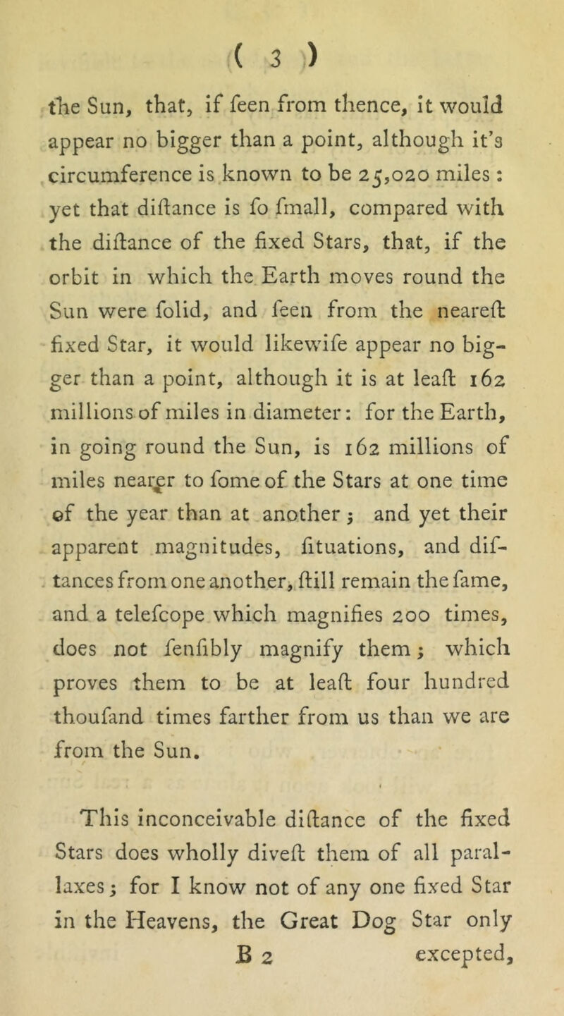 tlie Sun, that, if feen from thence. It would appear no bigger than a point, although It’s circumference is known to be 25,020 miles: yet that diflance is fo fmall, compared with the diftance of the fixed Stars, that, if the orbit in which the Earth moves round the Sun were folid, and feen from the neareft fixed Star, it would likewife appear no big- ger than a point, although it is at leafl 162 millionsof miles in diameter: for the Earth, in going round the Sun, is 162 millions of miles nearer to fomeof the Stars at one time ef the year than at another 5 and yet their apparent magnitudes, fituations, and dif- . tances from one another^ftill remain the fame, and a telefcope which magnifies 200 times, does not fenfibly magnify them; which proves them to be at leaft four hundred thoufand times farther from us than we are from the Sun. f t This inconceivable diftance of the fixed Stars does wholly divefi; them of all paral- laxes; for I know not of any one fixed Star in the Heavens, the Great Dog Star only B 2 excepted.