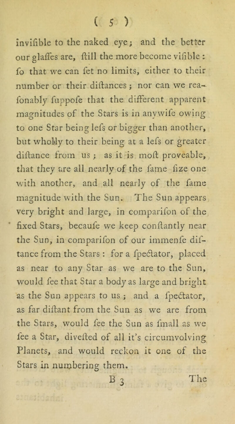 invifible to the naked eye; and the better our glafTes are, ftiil the more become vifible : fo that we can fet no limits, either to their number or their diftances ; nor can we rea- fonably fuppofe that the different apparent magnitudes of the Stars is in anywife owing to one Star being lefs or bigger than another, but wholtly to their being at a lefs or greater diftance from us; as it is moft proveable, that they are all nearly of the fame fize one with another, and all nearly of the fame magnitude with the Sun. The Sun appears very bright and large, in comparifon of the fixed Stars, becaufe we keep confiantly near the Sun, in comparifon of our immenfe dif- tance from the Stars: for a fpedlator, placed as near to any Star as we are to the Sun, would fee that Star a body as large and bright as the Sun appears to us ; and a fpe6tator, as far diflant from the Sun as we are from the Stars, would fee the Sun as final 1 as wc lee a Star, divefled of all it’s circumvolving Planets, and would reckon it one of the Stars in nuinbering them. B3