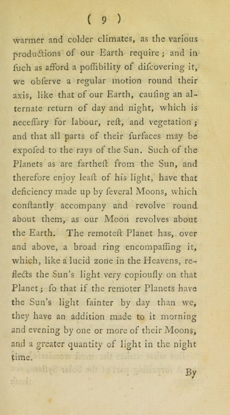 warmer and colder climates, as the various produ(flions of our Earth require ; and in^ fuch as afford a poffibility of difcovering it, we obferve a regular motion round their axis, like that of our Earth, caufing an al- ternate return of day and night, which is neceffary for labour, reft, and vegetation ; and that all parts of their furfaces may be expofed to the rays of the Sun. Such of the Planets as are fartheft from the Sun, and therefore enjoy leaft of his light, have that deficiency made up by feveral Moons, which conftantly accompany and revolve round about them, as our Moon revolves about the Earth. The remoteft Planet has, over and above, a broad ring encompaffing it, which, like a lucid zone in the Heavens, re- ftedls the Sun’s light very copioufly on that Planet; fo that if the remoter Planets have the Sun’s light fainter by day than we, they have an addition made to it morning and evening by one or more of their Moons, and a greater quantity of light in the night time. By
