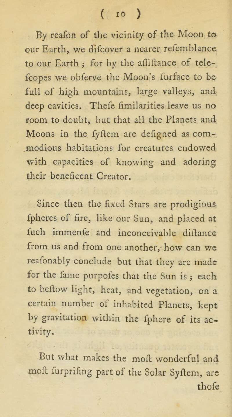 By reafon of the vicinity of the Moon to our Earth, we difcover a nearer refemblance to our Earth ; for by the afTifiance of tele- icopes we obferve the Moon’s furface to be full of high mountains, large valleys, and deep cavities. Thefc fimilarities leave us no room to doubt, but that all the Planets and Moons in the fyflem are defigned as com- modious habitations for creatures endowed with capacities of knowing and adoring their beneficent Creator. Since then the fixed Stars are prodigious fpheres of fire, like our Sun, and placed at fuch immenfe and inconceivable diflance from us and from one another,-how can we reafonably conclude but that they are made for the fame purpofes that the Sun is; each to bellow light, heat, and vegetation, on a certain number of inhabited Planets, kept by gravitation within the fphere of its ac- tivity. But what makes the mofl wonderful and mod furprifing part of the Solar Syflem, arc thofe