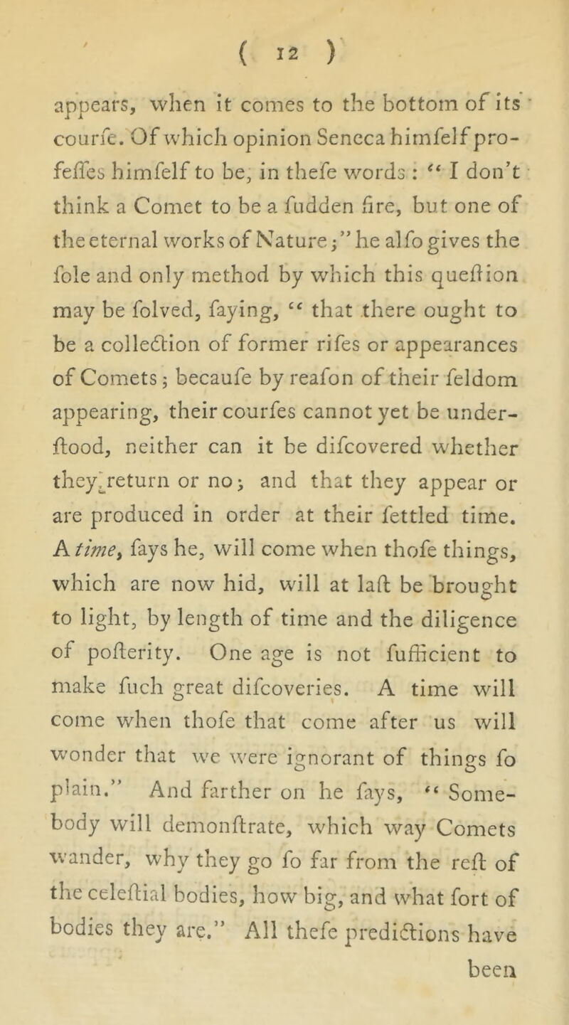 appears, when it conies to the bottom of its courfe. Of which opinion Seneca himfelf pro- felfes himfelf to be, in thefe words : I don’t think a Comet to be a fudden fire, but one of the eternal works of Nature j” he alfo gives the foie and only method by which this quedion may be folved, faying, that there ought to be a colledlion of former rifes or appearances of Comets; becaufe by reafon of their feldom appearing, their courfes cannot yet be under- ftood, neither can it be difeovered whether they>eturn or no j and that they appear or are produced in order at their fettled time. A timei fays he, will come when thofe things, which are now hid, wdll at lad be brought to light, by length of time and the diligence of poderity. One age is not fufficient to make fuch great difeoveries. A time will come when thofe that come after us will wonder that we w'ere io^norant of thino-s fo plain.” And farther on he fays, Some- body will demondrate, which way Comets wander, why they go fo far from the red of the celedial bodies, how big, and what fort of bodies they are.” All thefe predidtions have been