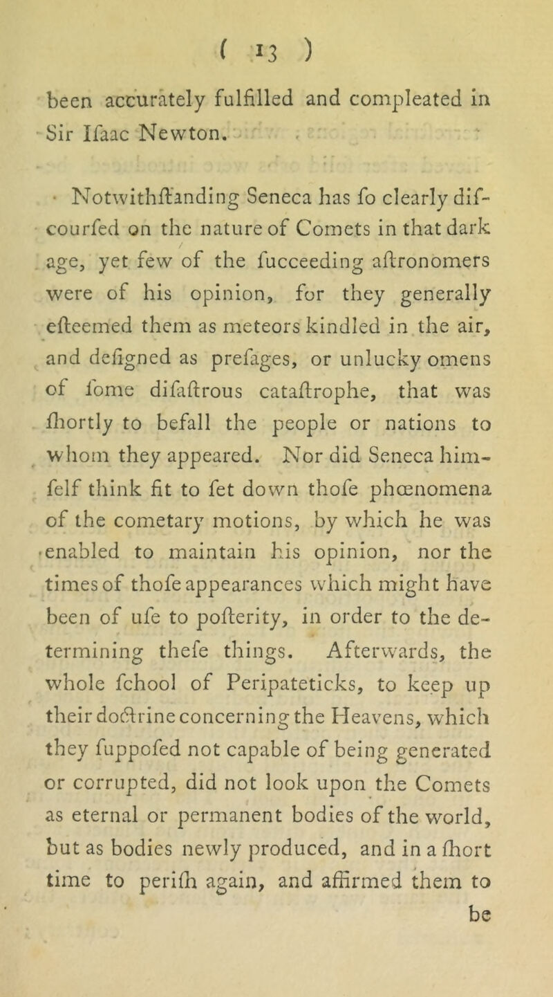 been accurately fulfilled and compleated in -Sir Ifaac Newton. • Notwithffanding Seneca has fo clearly dif- • courfed on the nature of Comets in that dark age, yet few of the fucceeding aflronomers were of his opinion, for they generally efteemed them as meteors kindled in the air, and dcligned as prefages, or unlucky omens of fome difiifirous cataftrophe, that was fliortly to befall the people or nations to whom they appeared. Nor did Seneca him- felf think fit to fet down thofe phoenomena of the cometary motions, by which he was • enabled to maintain his opinion, nor the times of thofe appearances which might have been of ufe to poflerity, in order to the de- termining thefe things. Afterwards, the whole fchool of Peripateticks, to keep up f their dodrine concerning the Heavens, which they fuppofed not capable of being generated or corrupted, did not look upon the Comets as eternal or permanent bodies of the world, but as bodies newly produced, and in a fhort time to perifh again, and affirmed them to be