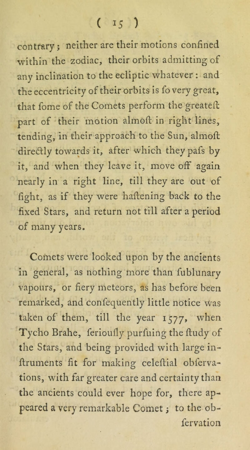 contrary; neither are their motions confined within the zodiac, their orbits admitting of any inclination to the ecliptic whatever : and the eccentricity of their orbits is fo very great, that fome of the Comets perform the greatefl part of'their motion almofl in right lines, tending, in their approach to the Sun, almofl; diredlly towards it, after which theypafs by it, and when they leave it, move off again nearly in a right line, till they are out of fight, as if they were haflening back to the fixed Stars, and return not till after a period of many years. Comets were looked upon by the ancients in general, as nothing more than fublunary vapours, or fiery meteors, as has before been remarked, and confequently little notice was taken of them, till the year 1577, when Tycho Brahe, ferioufly purfuing the ftudy of the Stars, and being provided with large in- ftruments fit for making celefiial obferva- tions, with far greater care and certainty than the ancients could ever hope for, there ap- peared a very remarkable Comet 5 to the ob- fervation