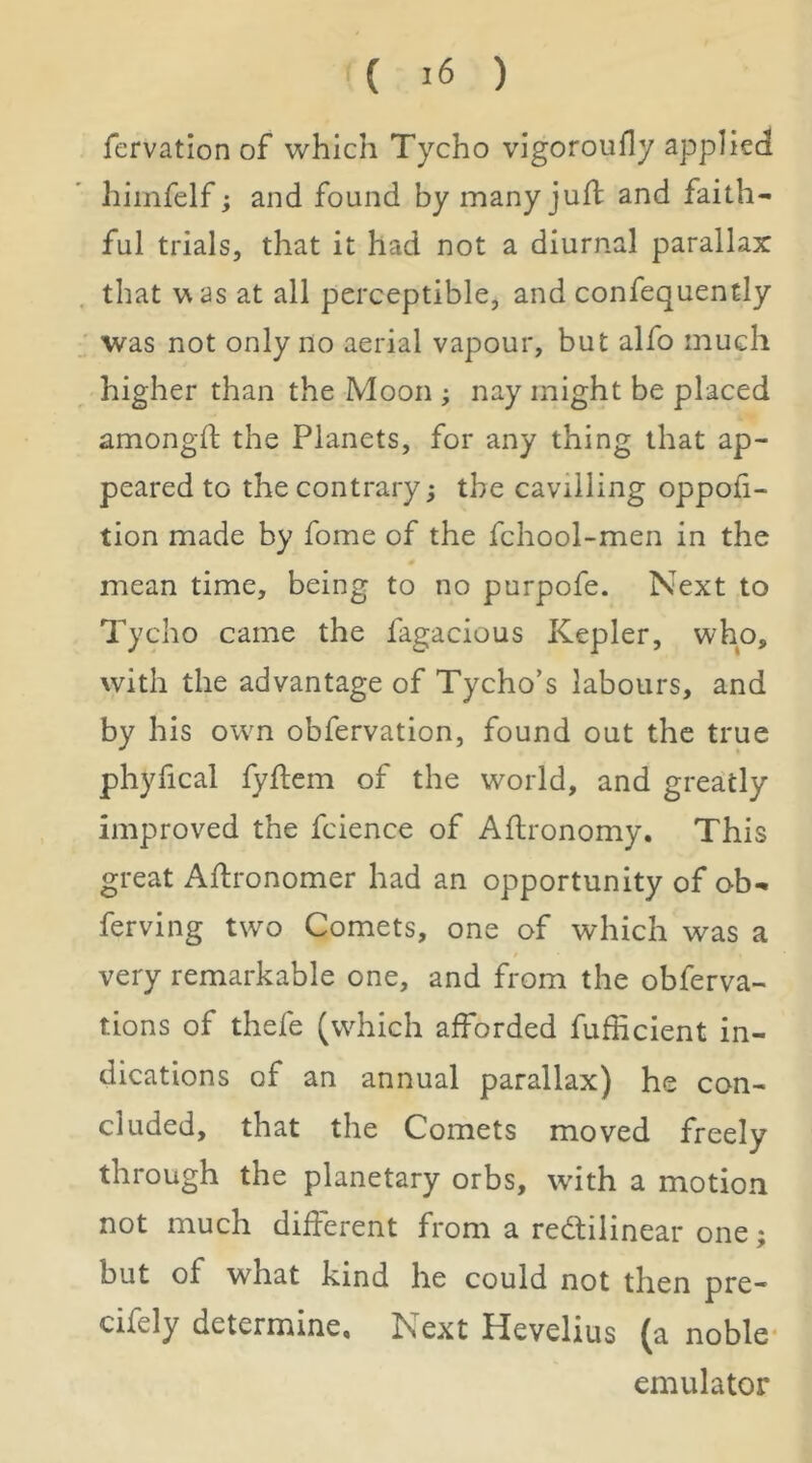 ( ) fervation of which Tycho vigoroufly applied himfelf; and found by many juft and faith- ful trials, that it had not a diurnal parallax that was at all perceptible, and confequently ; was not only no aerial vapour, but alfo much higher than the Moon ; nay might be placed amongft the Planets, for any thing that ap- peared to the contrary; the cavilling oppofi- tion made by fome of the fchool-men in the mean time, being to no purpofe. Next to Tycho came the fagacious Kepler, who, with the advantage of Tycho’s labours, and by his owm obfervation, found out the true phyfical fyflem of the world, and greatly improved the fcience of Afhronomy. This great Aftronomer had an opportunity of ob- ferving two Comets, one of which was a very remarkable one, and from the obferva- tions of thefe (which afforded fufficient in- dications of an annual parallax) he con- cluded, that the Comets moved freely through the planetary orbs, wdth a motion not much different from a redlilinear one; but of what kind he could not then pre- cifely determine. Next Hevelius (a noble- emulator