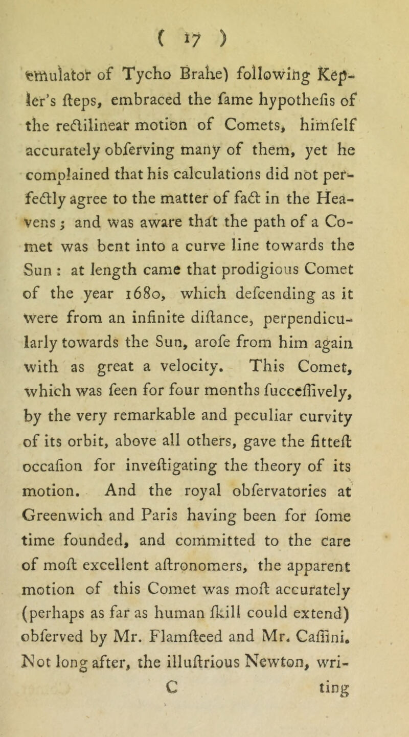 tmulalot of Tycho Brahe) following Kep- ler’s fteps, embraced the fame hypothefis of the reftilinear motion of Comets^ himfelf accurately obferving many of them, yet he complained that his calculations did not pef- fedly agree to the matter of fad; in the Hea- vens ; and was aware th^t the path of a Co- met was bent into a curve line towards the Sun : at length came that prodigious Comet of the year 1680, which defcending as it Were from an infinite diftance, perpendicu- larly towards the Sun, arofe from him again with as great a velocity. This Comet, which was feen for four months fuccefiively, by the very remarkable and peculiar curvity of its orbit, above all others, gave the fitted: occafion for inveftigating the theory of its motion. And the royal obfervatories at Greenwich and Paris having been for fome time founded, and committed to the Care of mod; excellent adronomers, the apparent motion of this Comet w'as mod: accurately (perhaps as far as human fkill could extend) obferved by Mr. Flamftced and Mr. Caffini, Kot long after, the illudrious Newton, wri- C ting