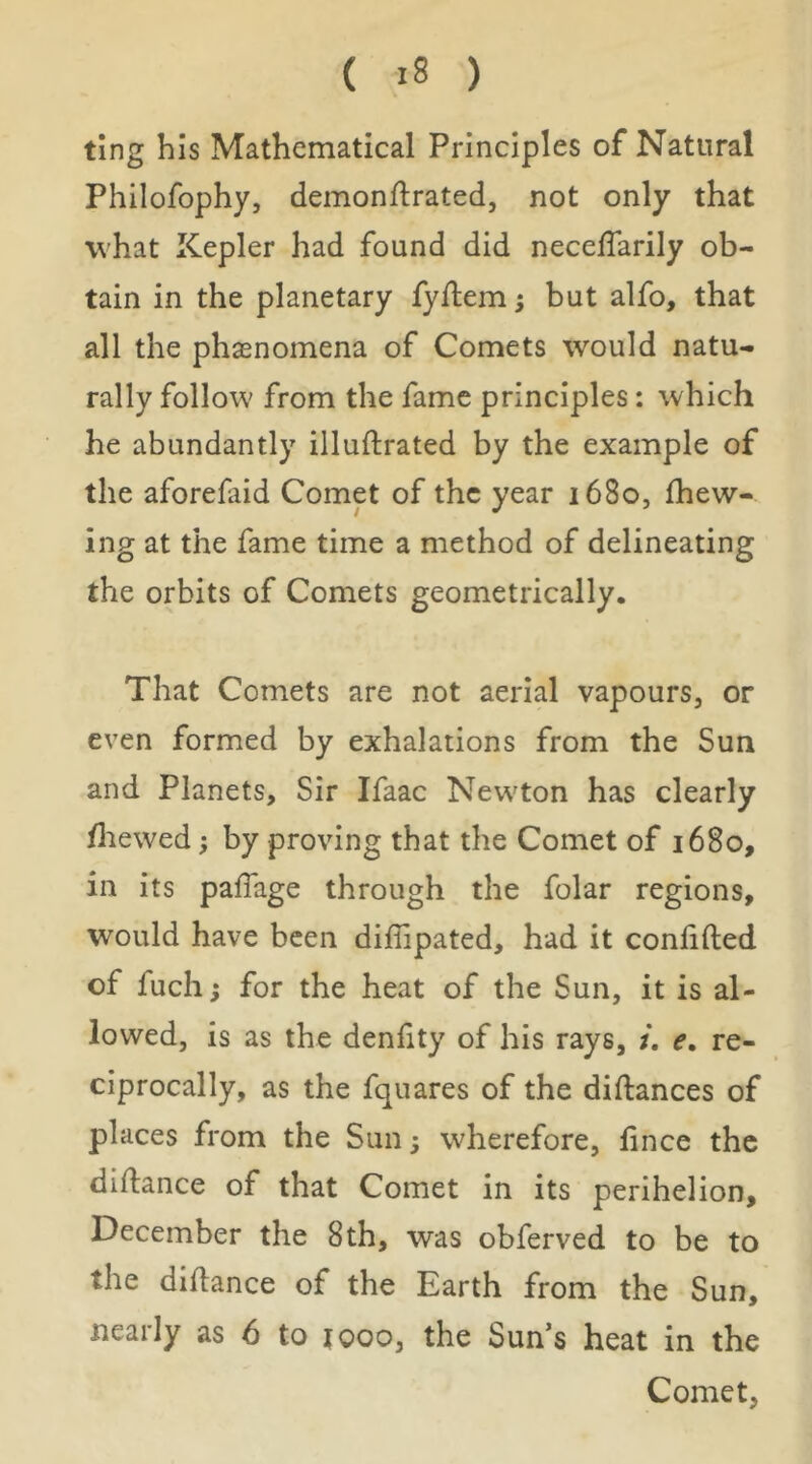 ting his Mathematical Principles of Natural Philofophy, demonflrated, not only that what Kepler had found did neceffarily ob- tain in the planetary fyftem; but alfo, that all the phaenomena of Comets would natu- rally follow' from the fame principles: which he abundantly illuftrated by the example of the aforefaid Comet of the year i68o, {hew- ing at the fame time a method of delineating the orbits of Comets geometrically. That Comets are not aerial vapours, or even formed by exhalations from the Sun and Planets, Sir Ifaac New'ton has clearly {liewed; by proving that the Comet of 1680, in its pafTage through the folar regions, would have been dilhpated, had it conlifted of fuch; for the heat of the Sun, it is al- lowed, is as the denfity of his rays, e. re- ciprocally, as the fquares of the diftances of places from the Sun; wherefore, fince the diflance of that Comet in its perihelion, December the 8th, was obferved to be to the diflance of the Earth from the Sun, nearly as 6 to tooo, the Sun’s heat in the Comet,