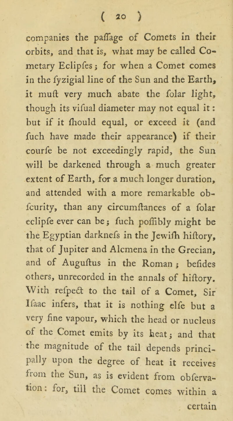 companies the pafTage of Comets in their orbits, and that is, what may be called Co- metary Eclipfes; for when a Comet comes in the fyzigial line of the Sun and the Earth, it muft very much abate the folar light, though its vifual diameter may not equal it: but if it fliould equal, or exceed it (and fuch have made their appearance) if their courfe be not exceedingly rapid, the Sun will be darkened through a much greater extent of Earth, for a much longer duration, and attended with a more remarkable ob- feurity, than any circumflances of a folar eclipfe ever can be; fuch podibly might be the Egyptian darknefs in the Jewilh hiflory, that of Jupiter and Alcmena in the Grecian, and of Auguftus in the Roman ; befides others, unrecorded in the annals of hiflory. With refpedl to the tail of a Comet, Sir Ifaac infers, that it is nothing elfe but a veiy fine vapour, which the head or nucleus of the Comet emits by its heat; and that the magnitude of the tail depends princi- pally upon the degree of heat it receives from the Sun, as is evident from obferva- tion: for, till the Comet comes within a certain