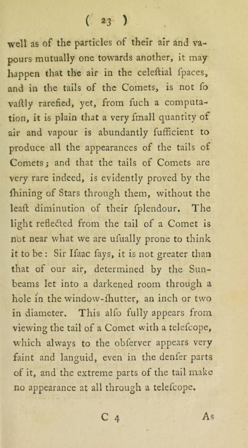 ( *3 ) well as of the particles of their air and va- pours mutually one towards another, it may happen that the air in the celeftial fpaces, and in the tails of the Comets, is not fo vaflly rarefied, yet, from fuch a computa- tion, it is plain that a very fmall quantity of air and vapour is abundantly fufficient to produce all the appearances of the tails of Comets; and that the tails of Comets are very rare indeed, is evidently proved by the Ihining of Stars through them, without the leafl diminution of their fplendour. The light refledled from the tail of a Comet is not near what we are ufually prone to think it to be : Sir Ifaac fays, it is not greater than that of our air, determined by the Sun- beams let into a darkened room through a hole in the window-fhutter, an inch or two in diameter. This alfo fully appears from viewing the tail of a Comet with a telefcope, V which always to the obferver appears very faint and languid, even in the denfer parts of it, and the extreme parts of the tail make no appearance at all through a telefcope,