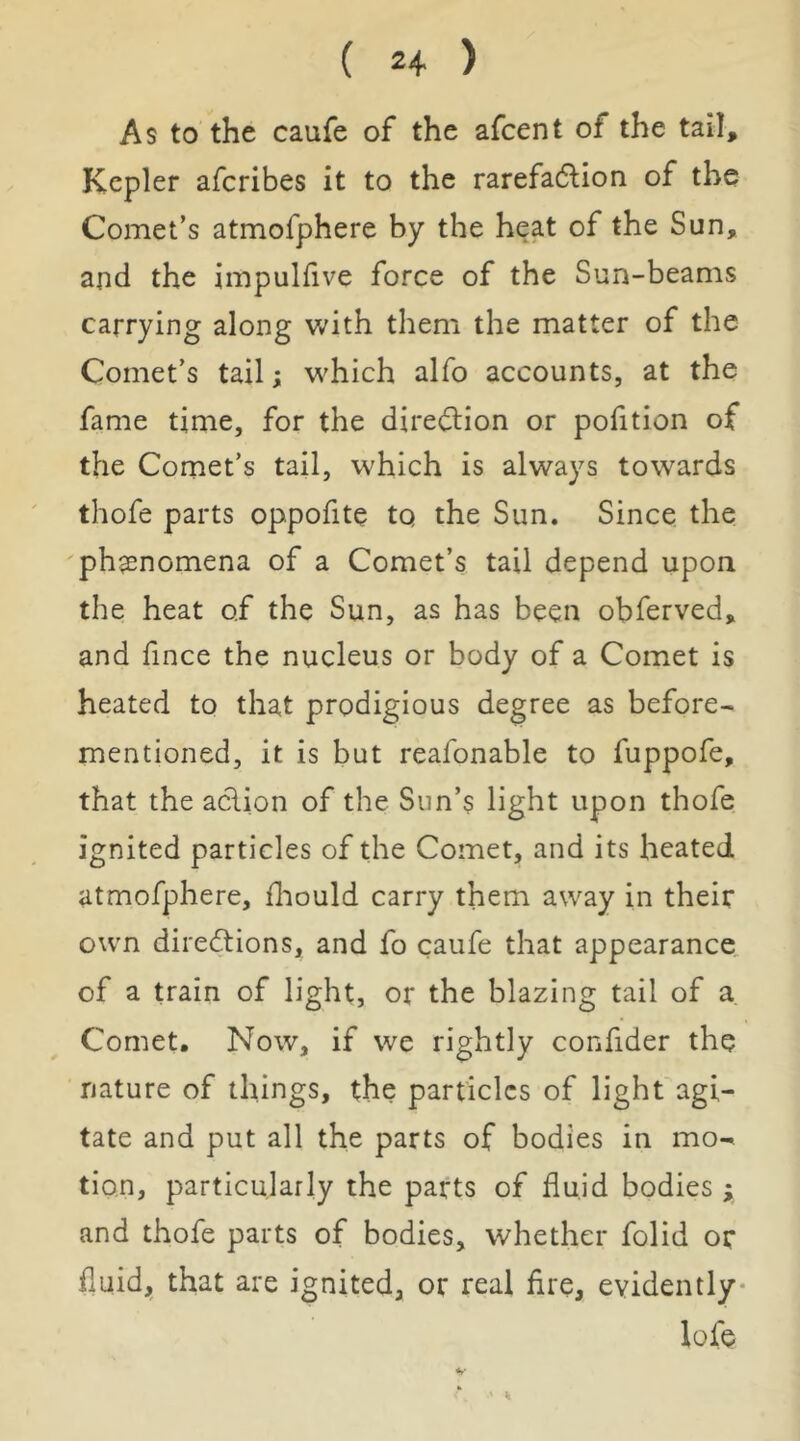 As to the caufe of the afcent of the tail, Kepler afcribes it to the rarefadlion of the Comet’s atmofphere by the heat of the Sun, and the impulfive force of the Sun-beams carrying along with them the matter of the Comet’s tail; which alfo accounts, at the fame time, for the dire(3:ion or pofition of the Comet’s tail, which is always towards thofe parts oppofite to the Sun. Since the ph$enomena of a Comet’s tail depend upon the heat of the Sun, as has been obferved, and fince the nucleus or body of a Comet is heated to that prodigious degree as before- mentioned, it is but reafonable to fuppofe, that the aclion of the Sun’s light upon thofe ignited particles of the Comet, and its heated atmofphere, fliould carry them away in their own direftions, and fo caufe that appearance of a train of light, or the blazing tail of a Comet, Now, if we rightly confider the nature of things, the particles of light agi- tate and put all the parts of bodies in mo- tion, particularly the parts of fluid bodies ; and thofe parts of bodies, whether folid or fluid, that are ignited, or real Are, evidently- lofe
